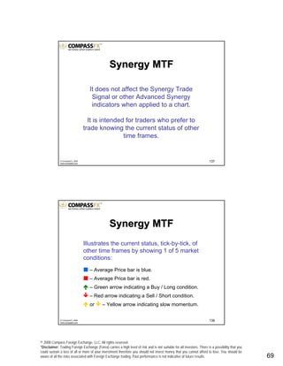 © 2008 Compass Foreign Exchange, LLC. All rights reserved.
*Disclaimer: Trading Foreign Exchange (Forex) carries a high level of risk and is not suitable for all investors. There is a possibility that you
could sustain a loss of all or more of your investment therefore you should not invest money that you cannot afford to lose. You should be
aware of all the risks associated with Foreign Exchange trading. Past performance is not indicative of future results.. 69
137© CompassFX, 2008
www.compassfx.com
It does not affect the Synergy Trade
Signal or other Advanced Synergy
indicators when applied to a chart.
It is intended for traders who prefer to
trade knowing the current status of other
time frames.
Synergy MTFSynergy MTF
138© CompassFX, 2008
www.compassfx.com
Illustrates the current status, tick-by-tick, of
other time frames by showing 1 of 5 market
conditions:
– Average Price bar is blue.
– Average Price bar is red.
– Green arrow indicating a Buy / Long condition.
– Red arrow indicating a Sell / Short condition.
or – Yellow arrow indicating slow momentum.
Synergy MTFSynergy MTF
 