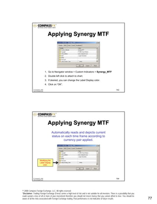 © 2008 Compass Foreign Exchange, LLC. All rights reserved.
*Disclaimer: Trading Foreign Exchange (Forex) carries a high level of risk and is not suitable for all investors. There is a possibility that you
could sustain a loss of all or more of your investment therefore you should not invest money that you cannot afford to lose. You should be
aware of all the risks associated with Foreign Exchange trading. Past performance is not indicative of future results.. 77
153© CompassFX, 2008
www.compassfx.com
1. Go to Navigator window > Custom Indicators > Synergy_MTF
2. Double left click to attach to chart.
3. If desired, you can change the Label Display color.
4. Click on “OK”.
Applying Synergy MTFApplying Synergy MTF
154© CompassFX, 2008
www.compassfx.com
Automatically reads and depicts current
status on each time frame according to
currency pair applied.
Applying Synergy MTFApplying Synergy MTF
Modifying the
Label Display
color.
 