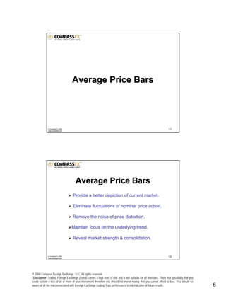 © 2008 Compass Foreign Exchange, LLC. All rights reserved.
*Disclaimer: Trading Foreign Exchange (Forex) carries a high level of risk and is not suitable for all investors. There is a possibility that you
could sustain a loss of all or more of your investment therefore you should not invest money that you cannot afford to lose. You should be
aware of all the risks associated with Foreign Exchange trading. Past performance is not indicative of future results.. 6
11© CompassFX, 2008
www.compassfx.com
Average Price BarsAverage Price Bars
12© CompassFX, 2008
www.compassfx.com
Provide a better depiction of current market.
Eliminate fluctuations of nominal price action.
Remove the noise of price distortion.
Maintain focus on the underlying trend.
Reveal market strength & consolidation.
Average Price BarsAverage Price Bars
 