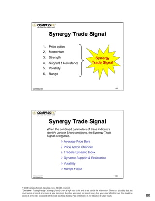 © 2008 Compass Foreign Exchange, LLC. All rights reserved.
*Disclaimer: Trading Foreign Exchange (Forex) carries a high level of risk and is not suitable for all investors. There is a possibility that you
could sustain a loss of all or more of your investment therefore you should not invest money that you cannot afford to lose. You should be
aware of all the risks associated with Foreign Exchange trading. Past performance is not indicative of future results.. 80
159© CompassFX, 2008
www.compassfx.com
1. Price action
2. Momentum
3. Strength
4. Support & Resistance
5. Volatility
6. Range
Synergy
Trade Signal
Synergy Trade SignalSynergy Trade Signal
160© CompassFX, 2008
www.compassfx.com
Synergy Trade SignalSynergy Trade Signal
When the combined parameters of these indicators
identify Long or Short conditions, the Synergy Trade
Signal is triggered.
Average Price Bars
Price Action Channel
Traders Dynamic Index
Dynamic Support & Resistance
Volatility
Range Factor
 