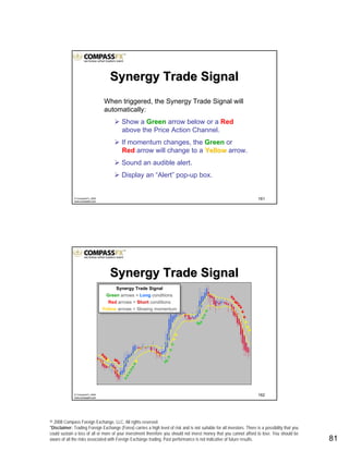 © 2008 Compass Foreign Exchange, LLC. All rights reserved.
*Disclaimer: Trading Foreign Exchange (Forex) carries a high level of risk and is not suitable for all investors. There is a possibility that you
could sustain a loss of all or more of your investment therefore you should not invest money that you cannot afford to lose. You should be
aware of all the risks associated with Foreign Exchange trading. Past performance is not indicative of future results.. 81
161© CompassFX, 2008
www.compassfx.com
Synergy Trade SignalSynergy Trade Signal
When triggered, the Synergy Trade Signal will
automatically:
Show a Green arrow below or a Red
above the Price Action Channel.
If momentum changes, the Green or
Red arrow will change to a YellowYellow arrow.
Sound an audible alert.
Display an “Alert” pop-up box.
162© CompassFX, 2008
www.compassfx.com
Synergy Trade Signal
Green arrows = Long conditions
Red arrows = Short conditions
Yellow arrows = Slowing momentum
Synergy Trade Signal
Green arrows = Long conditions
Red arrows = Short conditions
Yellow arrows = Slowing momentum
Synergy Trade SignalSynergy Trade Signal
 