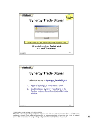 © 2008 Compass Foreign Exchange, LLC. All rights reserved.
*Disclaimer: Trading Foreign Exchange (Forex) carries a high level of risk and is not suitable for all investors. There is a possibility that you
could sustain a loss of all or more of your investment therefore you should not invest money that you cannot afford to lose. You should be
aware of all the risks associated with Foreign Exchange trading. Past performance is not indicative of future results.. 83
165© CompassFX, 2008
www.compassfx.com
All alerts include an Audible alert
and local Time stamp.
Synergy Trade SignalSynergy Trade Signal
“3:35:41 USDCHF: Buy condition at 1.0342 on 1-hour chart”
166© CompassFX, 2008
www.compassfx.com
Indicator name = Synergy_TradeSignal
1. Apply a “Synergy_2” template to a chart.
2. Double click on Synergy_TradeSignal in the
Custom Indicator folder found in the Navigator
window.
Synergy Trade SignalSynergy Trade Signal
 