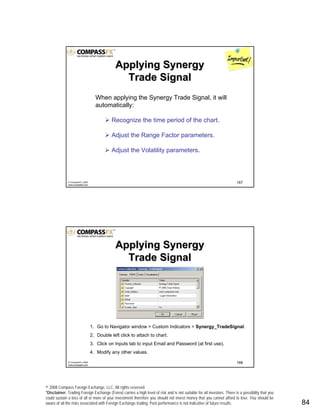 © 2008 Compass Foreign Exchange, LLC. All rights reserved.
*Disclaimer: Trading Foreign Exchange (Forex) carries a high level of risk and is not suitable for all investors. There is a possibility that you
could sustain a loss of all or more of your investment therefore you should not invest money that you cannot afford to lose. You should be
aware of all the risks associated with Foreign Exchange trading. Past performance is not indicative of future results.. 84
167© CompassFX, 2008
www.compassfx.com
When applying the Synergy Trade Signal, it will
automatically:
Recognize the time period of the chart.
Adjust the Range Factor parameters.
Adjust the Volatility parameters.
Applying SynergyApplying Synergy
Trade SignalTrade Signal
168© CompassFX, 2008
www.compassfx.com
1. Go to Navigator window > Custom Indicators > Synergy_TradeSignal.
2. Double left click to attach to chart.
3. Click on Inputs tab to input Email and Password (at first use).
4. Modify any other values.
Applying SynergyApplying Synergy
Trade SignalTrade Signal
 