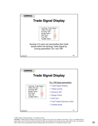 © 2008 Compass Foreign Exchange, LLC. All rights reserved.
*Disclaimer: Trading Foreign Exchange (Forex) carries a high level of risk and is not suitable for all investors. There is a possibility that you
could sustain a loss of all or more of your investment therefore you should not invest money that you cannot afford to lose. You should be
aware of all the risks associated with Foreign Exchange trading. Past performance is not indicative of future results.. 85
169© CompassFX, 2008
www.compassfx.com
Trade Signal DisplayTrade Signal Display
Synergy 2.0 users can personalize their trade
setups within the Synergy Trade Signal by
turning parameters “On” and “Off”.
170© CompassFX, 2008
www.compassfx.com
Trade Signal DisplayTrade Signal Display
On / Off trade parameters:
Trade Signal Display
Yellow arrows
Dynamic S/R
Range Factor
PAC Surf
Fast Traders Dynamic Index
Audible Alerts
 