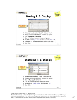 © 2008 Compass Foreign Exchange, LLC. All rights reserved.
*Disclaimer: Trading Foreign Exchange (Forex) carries a high level of risk and is not suitable for all investors. There is a possibility that you
could sustain a loss of all or more of your investment therefore you should not invest money that you cannot afford to lose. You should be
aware of all the risks associated with Foreign Exchange trading. Past performance is not indicative of future results.. 87
173© CompassFX, 2008
www.compassfx.com
1. At the top menu bar select “Charts” > “Indicators List”.
2. A pop-up window with a listing of indicators will appear.
3. Click on Synergy_TradeSignal.
4. Click on “Edit” and the above window will appear.
5. Scroll down to “Display Corner” and change to “0, 1, 2, or 3”.
6. Upper Left = 0, Upper Right = 1, Low Left = 2, Low Right = 3.
7. Click “OK”.
Move the Trade
Signal Display
Moving T. S. DisplayMoving T. S. Display
174© CompassFX, 2008
www.compassfx.com
1. At the top menu bar select “Charts” > “Indicators List”.
2. A pop-up window with a listing of indicators will appear.
3. Click on Synergy_TradeSignal.
4. Click on “Edit” and the above window will appear.
5. Scroll down to “Enable Display” and change to “Off”.
6. Click “OK”.
Disabling the
Trade Signal
Display
Disabling T. S. DisplayDisabling T. S. Display
 
