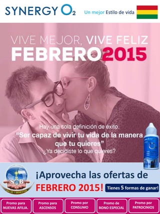 Promociones de
SynergyO2 Bolivia para
Febrero 2015
Un mejor Estilo de vida
¡Aprovecha las ofertas de
FEBRERO 2015!
Promo para
NUEVAS AFILIA.
Promo para
ASCENSOS
Promo por
CONSUMO
Promo de
BONO ESPECIAL
Promo por
PATROCINIOS
Tienes 5 formas de ganar!
 