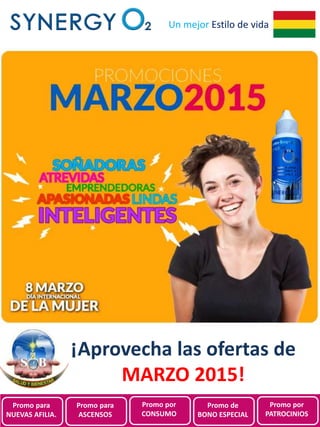 Promociones de
SynergyO2 Bolivia para
Marzo 2015
Un mejor Estilo de vida
¡Aprovecha las ofertas de
MARZO 2015!
Promo para
NUEVAS AFILIA.
Promo para
ASCENSOS
Promo por
CONSUMO
Promo de
BONO ESPECIAL
Promo por
PATROCINIOS
 
