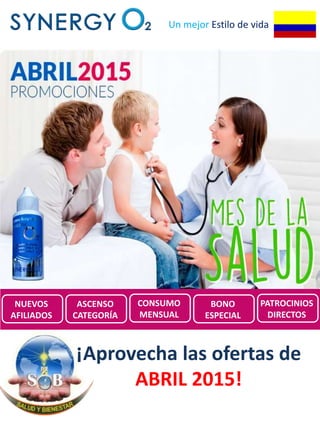 Un mejor Estilo de vida
Promociones de
SynergyO2 COLOMBIA para
Abril 2015
¡Aprovecha las ofertas de
ABRIL 2015!
NUEVOS
AFILIADOS
ASCENSO
CATEGORÍA
CONSUMO
MENSUAL
BONO
ESPECIAL
PATROCINIOS
DIRECTOS
 