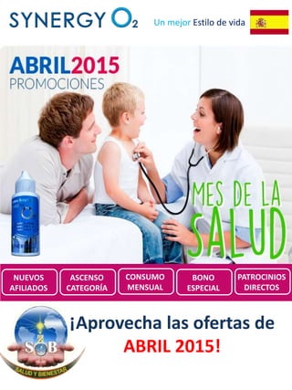 Un mejor Estilo de vida
Promociones de
SynergyO2 ESPAÑA para
Abril 2015
¡Aprovecha las ofertas de
ABRIL 2015!
NUEVOS
AFILIADOS
ASCENSO
CATEGORÍA
CONSUMO
MENSUAL
BONO
ESPECIAL
PATROCINIOS
DIRECTOS
 