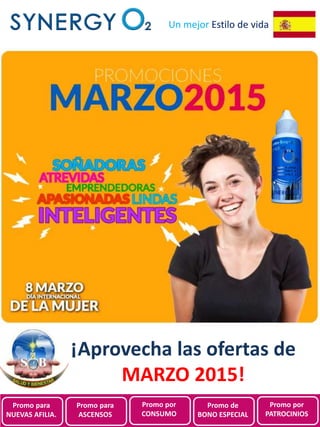 Promociones de
SynergyO2 España para
Marzo 2015
Un mejor Estilo de vida
¡Aprovecha las ofertas de
MARZO 2015!
Promo para
NUEVAS AFILIA.
Promo para
ASCENSOS
Promo por
CONSUMO
Promo de
BONO ESPECIAL
Promo por
PATROCINIOS
 