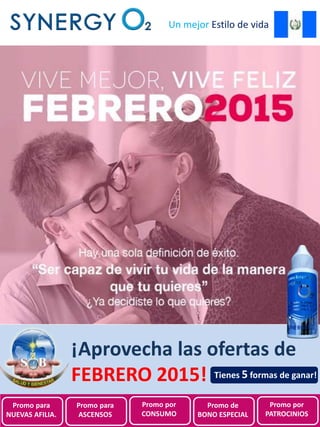 Promociones de
SynergyO2 Guatemala para
Febrero 2015
Un mejor Estilo de vida
¡Aprovecha las ofertas de
FEBRERO 2015!
Promo para
NUEVAS AFILIA.
Promo para
ASCENSOS
Promo por
CONSUMO
Promo de
BONO ESPECIAL
Promo por
PATROCINIOS
Tienes 5 formas de ganar!
 