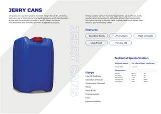 Features
Usage
Lube Oil/Additives
Specialty Chemaicals
Construction Chemicals
FMCGs
Paints & Inks
Pharmaceuticals
Food
Dyesntermediates
JERRY CANS
Jerrycans con guration give an excellent freight factor of 1.3 making
optimum use of international standards pallet size, with stacking eight
across which is the internal width of an ISO freight container.
The dimension also provides optimum usage of truck space.
Widely used for various industrial applications oil, chemicals, acids,
auxiliary chemicals, solvents adhesives, pharma formulations etc.
Jerry cans are easy to handle, ll and unload. tLeak proof design adds
value to your packaging needs.
Technical Speciafication
Product Name
Product Weight 4 to 4.5 KG
Dimensions
Diameter
Total Height
Belly thickness
Clamping Ring
Lid Cap Black
500 +/- 5
787 +/-5
3 +/-0.5
0.500
0.750
MM
MM
MM
GRAMS
GRAMS
120 Liters Open Top Drum
Leak Proof
High strength
UV-resistant
Excellent finish
Hi/Low pH
 
