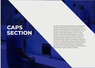CAPS
SECTION
We offer a wide range of additional services especially for
the pharmaceutical industry to ensure your product is
delivered in accordance with your specifications. You save
time and money avoiding extra work steps in your own
company. The demands placed on the closure must
equally provide content material protection, accident
prevention and environmental protection. Careful and
thorough planning is imperative to ensure that every
potential weak spot has been considered and eliminated
during the conceptualization stage, resulting in high per-
formance, top quality and cost efficient products. Even in
the case of critical fi lling material, such as hazardous
goods, our certifi ed quality standards guarantee safe and
secure filling, transport, storage and usage
 