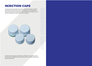 INJECTION CAPS
Closures with Drug Master File. Raw materials and sealers certified
according to EAB and USP Class VI Notable partner companies for
steam, gamma ray and ethylene oxide sterilization Naturally, you will
receive a sterilization certifi cate for your product
We start by selecting the suitable raw materials in compliance with
all necessary certifications and continue with our sterility and particle
absence guarantee
 