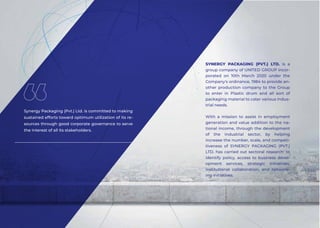 SYNERGY PACKAGING (PVT.) LTD. is a
group company of UNITED GROUP incor-
porated on 10th March 2020 under the
Company's ordinance, 1984 to provide an-
other production company to the Group
to enter in Plastic drum and all sort of
packaging material to cater various indus-
trial needs.
With a mission to assist in employment
generation and value addition to the na-
tional income, through the development
of the industrial sector, by helping
increase the number, scale, and competi-
tiveness of SYNERGY PACKAGING (PVT.)
LTD. has carried out sectoral research' to
identify policy, access to business devel-
opment services, strategic initiatives,
institutional collaboration, and network-
ing initiatives.
Synergy Packaging (Pvt.) Ltd. is committed to making
sustained efforts toward optimum utilization of its re-
sources through good corporate governance to serve
the interest of all its stakeholders.
 