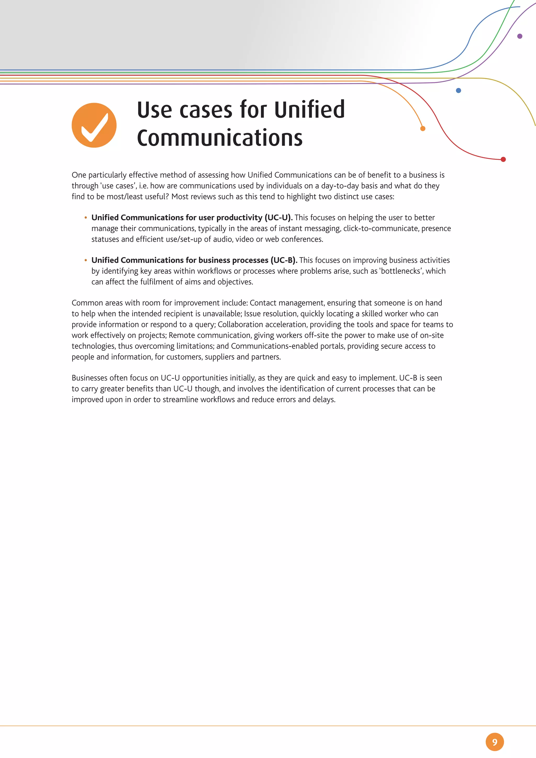 Use cases for Unified
		                 Communications
One particularly effective method of assessing how Unified Communications can be of benefit to a business is
through ‘use cases’, i.e. how are communications used by individuals on a day-to-day basis and what do they
find to be most/least useful? Most reviews such as this tend to highlight two distinct use cases:

	 • 	Unified Communications for user productivity (UC-U). This focuses on helping the user to better
		 manage their communications, typically in the areas of instant messaging, click-to-communicate, presence 	
		 statuses and efficient use/set-up of audio, video or web conferences.

	 • 	Unified Communications for business processes (UC-B). This focuses on improving business activities 	
		 by identifying key areas within workflows or processes where problems arise, such as ‘bottlenecks’, which
		 can affect the fulfilment of aims and objectives.

Common areas with room for improvement include: Contact management, ensuring that someone is on hand
to help when the intended recipient is unavailable; Issue resolution, quickly locating a skilled worker who can
provide information or respond to a query; Collaboration acceleration, providing the tools and space for teams to
work effectively on projects; Remote communication, giving workers off-site the power to make use of on-site
technologies, thus overcoming limitations; and Communications-enabled portals, providing secure access to
people and information, for customers, suppliers and partners.

Businesses often focus on UC-U opportunities initially, as they are quick and easy to implement. UC-B is seen
to carry greater benefits than UC-U though, and involves the identification of current processes that can be
improved upon in order to streamline workflows and reduce errors and delays.




                                                                                                                    9
 