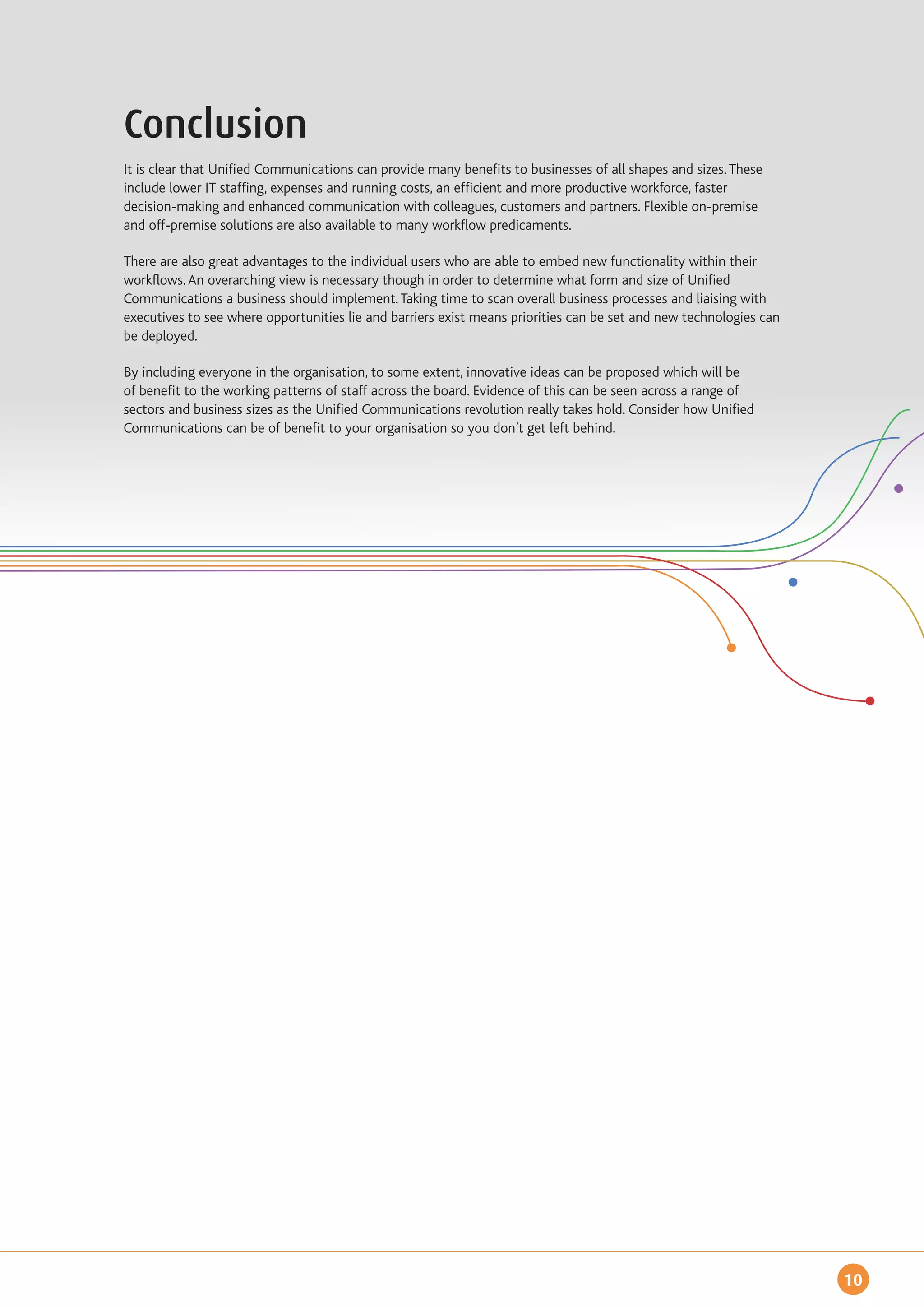 Conclusion
It is clear that Unified Communications can provide many benefits to businesses of all shapes and sizes. These
include lower IT staffing, expenses and running costs, an efficient and more productive workforce, faster
decision-making and enhanced communication with colleagues, customers and partners. Flexible on-premise
and off-premise solutions are also available to many workflow predicaments.

There are also great advantages to the individual users who are able to embed new functionality within their
workflows. An overarching view is necessary though in order to determine what form and size of Unified
Communications a business should implement. Taking time to scan overall business processes and liaising with
executives to see where opportunities lie and barriers exist means priorities can be set and new technologies can
be deployed.

By including everyone in the organisation, to some extent, innovative ideas can be proposed which will be
of benefit to the working patterns of staff across the board. Evidence of this can be seen across a range of
sectors and business sizes as the Unified Communications revolution really takes hold. Consider how Unified
Communications can be of benefit to your organisation so you don’t get left behind.




                                                                                                                    10
 
