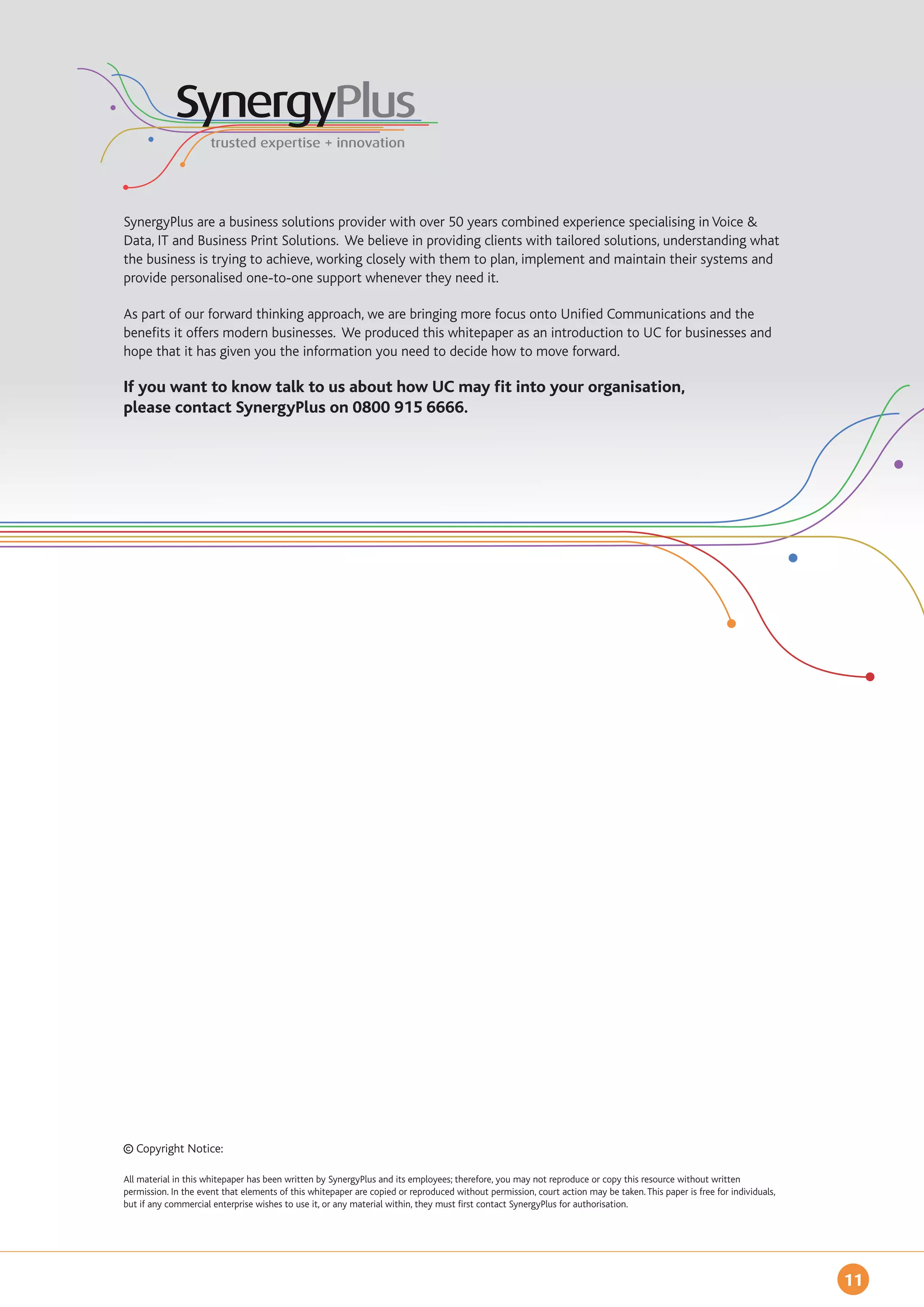 SynergyPlus are a business solutions provider with over 50 years combined experience specialising in Voice &
Data, IT and Business Print Solutions. We believe in providing clients with tailored solutions, understanding what
the business is trying to achieve, working closely with them to plan, implement and maintain their systems and
provide personalised one-to-one support whenever they need it.

As part of our forward thinking approach, we are bringing more focus onto Unified Communications and the
benefits it offers modern businesses. We produced this whitepaper as an introduction to UC for businesses and
hope that it has given you the information you need to decide how to move forward.

If you want to know talk to us about how UC may fit into your organisation,
please contact SynergyPlus on 0800 915 6666.




   Copyright Notice:

All material in this whitepaper has been written by SynergyPlus and its employees; therefore, you may not reproduce or copy this resource without written
permission. In the event that elements of this whitepaper are copied or reproduced without permission, court action may be taken. This paper is free for individuals,
but if any commercial enterprise wishes to use it, or any material within, they must first contact SynergyPlus for authorisation.




                                                                                                                                                                        11
 