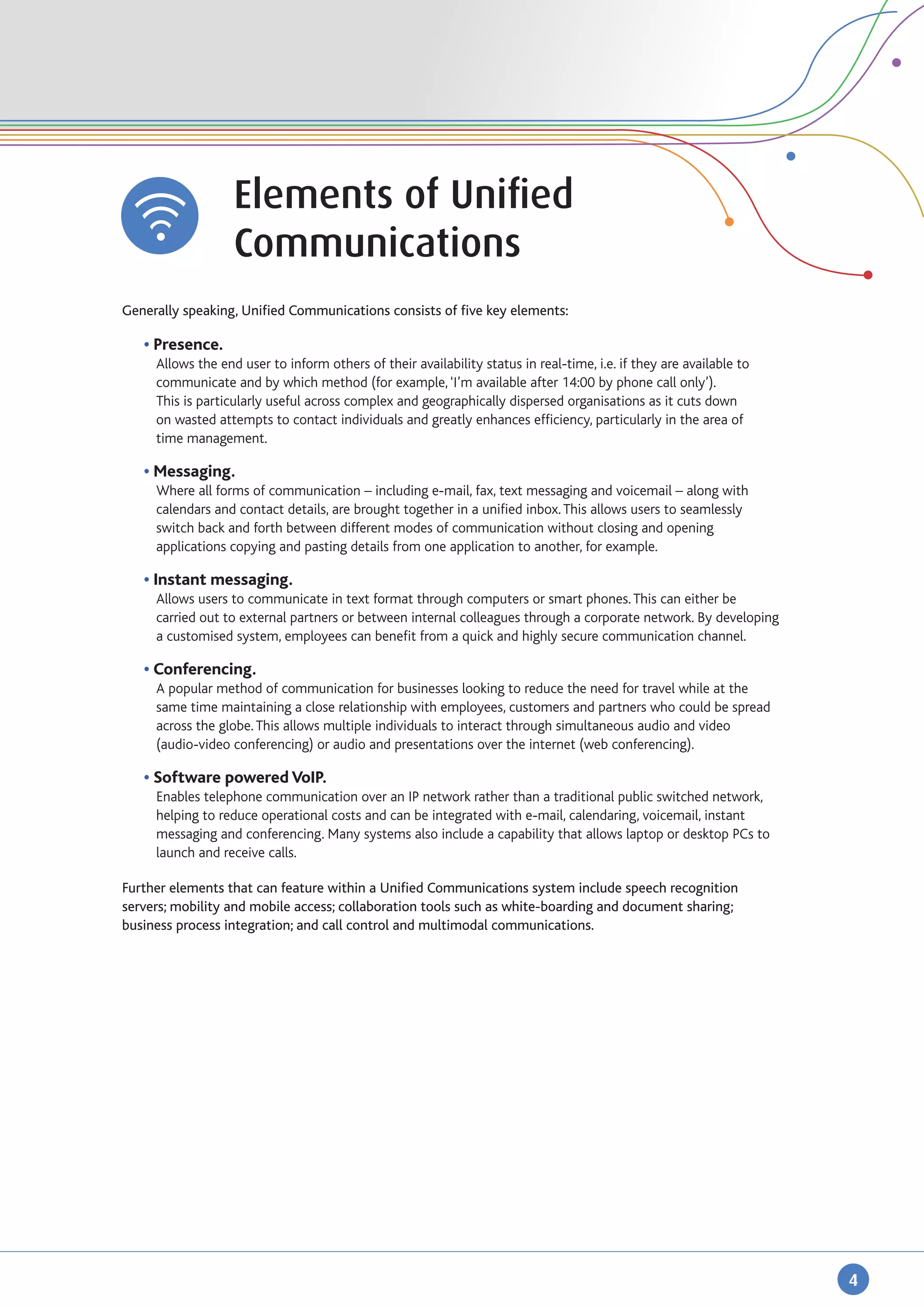 Elements of Unified
		                  Communications
Generally speaking, Unified Communications consists of five key elements:

	 • Presence.
		 Allows the end user to inform others of their availability status in real-time, i.e. if they are available to 	
		    communicate and by which method (for example, ‘I’m available after 14:00 by phone call only’).
		    This is particularly useful across complex and geographically dispersed organisations as it cuts down 	
		    on wasted attempts to contact individuals and greatly enhances efficiency, particularly in the area of 	
		    time management.

	 • Messaging.
		 Where all forms of communication – including e-mail, fax, text messaging and voicemail – along with 	
		 calendars and contact details, are brought together in a unified inbox. This allows users to seamlessly 	
		 switch back and forth between different modes of communication without closing and opening 		
		 applications copying and pasting details from one application to another, for example.

	 • Instant messaging.
		 Allows users to communicate in text format through computers or smart phones. This can either be 	
		 carried out to external partners or between internal colleagues through a corporate network. By developing 	
		 a customised system, employees can benefit from a quick and highly secure communication channel.

	   • Conferencing.
		    A popular method of communication for businesses looking to reduce the need for travel while at the 	
		    same time maintaining a close relationship with employees, customers and partners who could be spread
		    across the globe. This allows multiple individuals to interact through simultaneous audio and video
		    (audio-video conferencing) or audio and presentations over the internet (web conferencing).

	   • Software powered VoIP.
	 	   Enables telephone communication over an IP network rather than a traditional public switched network, 	
		    helping to reduce operational costs and can be integrated with e-mail, calendaring, voicemail, instant 	
		    messaging and conferencing. Many systems also include a capability that allows laptop or desktop PCs to 	
		    launch and receive calls.

Further elements that can feature within a Unified Communications system include speech recognition
servers; mobility and mobile access; collaboration tools such as white-boarding and document sharing;
business process integration; and call control and multimodal communications.




                                                                                                                     4
 