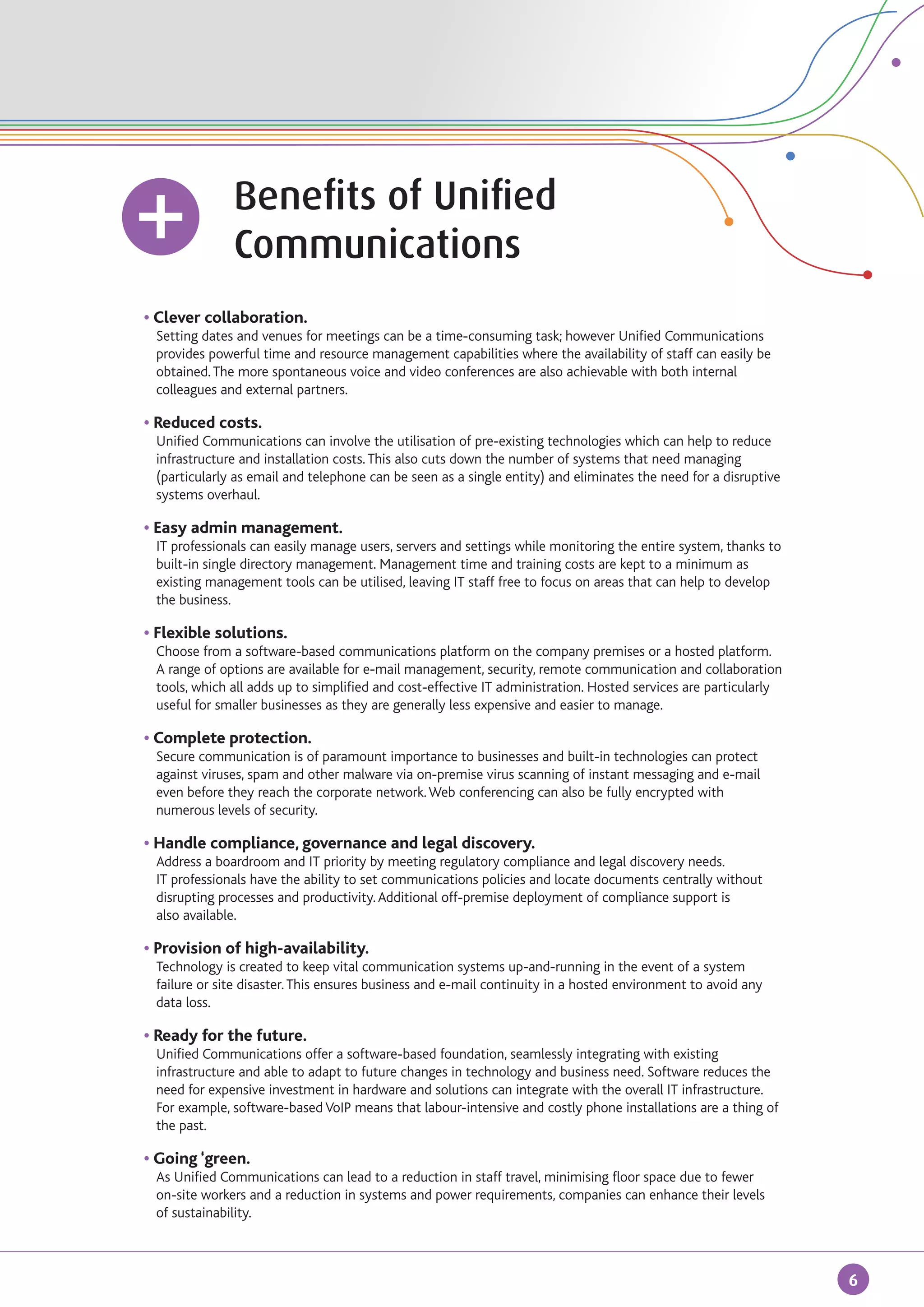 Benefits of Unified
		                 Communications
	   • Clever collaboration.
		   Setting dates and venues for meetings can be a time-consuming task; however Unified Communications 	
		   provides powerful time and resource management capabilities where the availability of staff can easily be	
		   obtained. The more spontaneous voice and video conferences are also achievable with both internal 	
		   colleagues and external partners.

	 • Reduced costs.
		 Unified Communications can involve the utilisation of pre-existing technologies which can help to reduce
		 infrastructure and installation costs. This also cuts down the number of systems that need managing 	
		 (particularly as email and telephone can be seen as a single entity) and eliminates the need for a disruptive
		 systems overhaul.

	   • Easy admin management.
		   IT professionals can easily manage users, servers and settings while monitoring the entire system, thanks to
		   built-in single directory management. Management time and training costs are kept to a minimum as 	
		   existing management tools can be utilised, leaving IT staff free to focus on areas that can help to develop
		   the business.

	   • Flexible solutions.
		   Choose from a software-based communications platform on the company premises or a hosted platform. 	
		   A range of options are available for e-mail management, security, remote communication and collaboration
		   tools, which all adds up to simplified and cost-effective IT administration. Hosted services are particularly 	
		   useful for smaller businesses as they are generally less expensive and easier to manage.

	   • Complete protection.
		   Secure communication is of paramount importance to businesses and built-in technologies can protect 	
		   against viruses, spam and other malware via on-premise virus scanning of instant messaging and e-mail 	
		   even before they reach the corporate network. Web conferencing can also be fully encrypted with 		
		   numerous levels of security.

	 • Handle compliance, governance and legal discovery.
		 Address a boardroom and IT priority by meeting regulatory compliance and legal discovery needs.
		 IT professionals have the ability to set communications policies and locate documents centrally without 	
		 disrupting processes and productivity. Additional off-premise deployment of compliance support is
		 also available.

	   • Provision of high-availability.
		 Technology is created to keep vital communication systems up-and-running in the event of a system 	
		 failure or site disaster. This ensures business and e-mail continuity in a hosted environment to avoid any 	
		 data loss.

	   • Ready for the future.
		   Unified Communications offer a software-based foundation, seamlessly integrating with existing 		
		   infrastructure and able to adapt to future changes in technology and business need. Software reduces the 	
		   need for expensive investment in hardware and solutions can integrate with the overall IT infrastructure.
		   For example, software-based VoIP means that labour-intensive and costly phone installations are a thing of 	
		   the past.

	   • Going ‘green.
		 As Unified Communications can lead to a reduction in staff travel, minimising floor space due to fewer 	
		 on-site workers and a reduction in systems and power requirements, companies can enhance their levels
		 of sustainability.



                                                                                                                       6
 