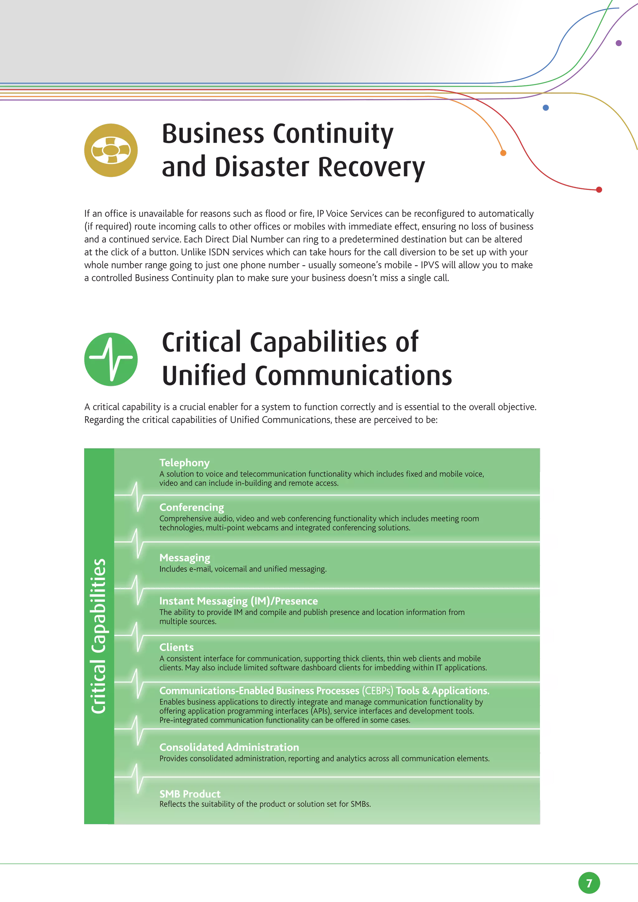 Business Continuity
		                          and Disaster Recovery
If an office is unavailable for reasons such as flood or fire, IP Voice Services can be reconfigured to automatically
(if required) route incoming calls to other offices or mobiles with immediate effect, ensuring no loss of business
and a continued service. Each Direct Dial Number can ring to a predetermined destination but can be altered
at the click of a button. Unlike ISDN services which can take hours for the call diversion to be set up with your
whole number range going to just one phone number - usually someone’s mobile - IPVS will allow you to make
a controlled Business Continuity plan to make sure your business doesn’t miss a single call.

		



		                          Critical Capabilities of
		                          Unified Communications
A critical capability is a crucial enabler for a system to function correctly and is essential to the overall objective.
Regarding the critical capabilities of Unified Communications, these are perceived to be:

	
                            Telephony
                            A solution to voice and telecommunication functionality which includes fixed and mobile voice,
                            video and can include in-building and remote access.

                            Conferencing
                            Comprehensive audio, video and web conferencing functionality which includes meeting room
                            technologies, multi-point webcams and integrated conferencing solutions.


                            Messaging
    Critical Capabilities




                            Includes e-mail, voicemail and unified messaging.


                            Instant Messaging (IM)/Presence
                            The ability to provide IM and compile and publish presence and location information from
                            multiple sources.


                            Clients
                            A consistent interface for communication, supporting thick clients, thin web clients and mobile
                            clients. May also include limited software dashboard clients for imbedding within IT applications.

                            Communications-Enabled Business Processes (CEBPs) Tools & Applications.
                            Enables business applications to directly integrate and manage communication functionality by
                            offering application programming interfaces (APIs), service interfaces and development tools.
                            Pre-integrated communication functionality can be offered in some cases.


                            Consolidated Administration
                            Provides consolidated administration, reporting and analytics across all communication elements.



                            SMB Product
                            Reflects the suitability of the product or solution set for SMBs.




                                                                                                                                 7
 