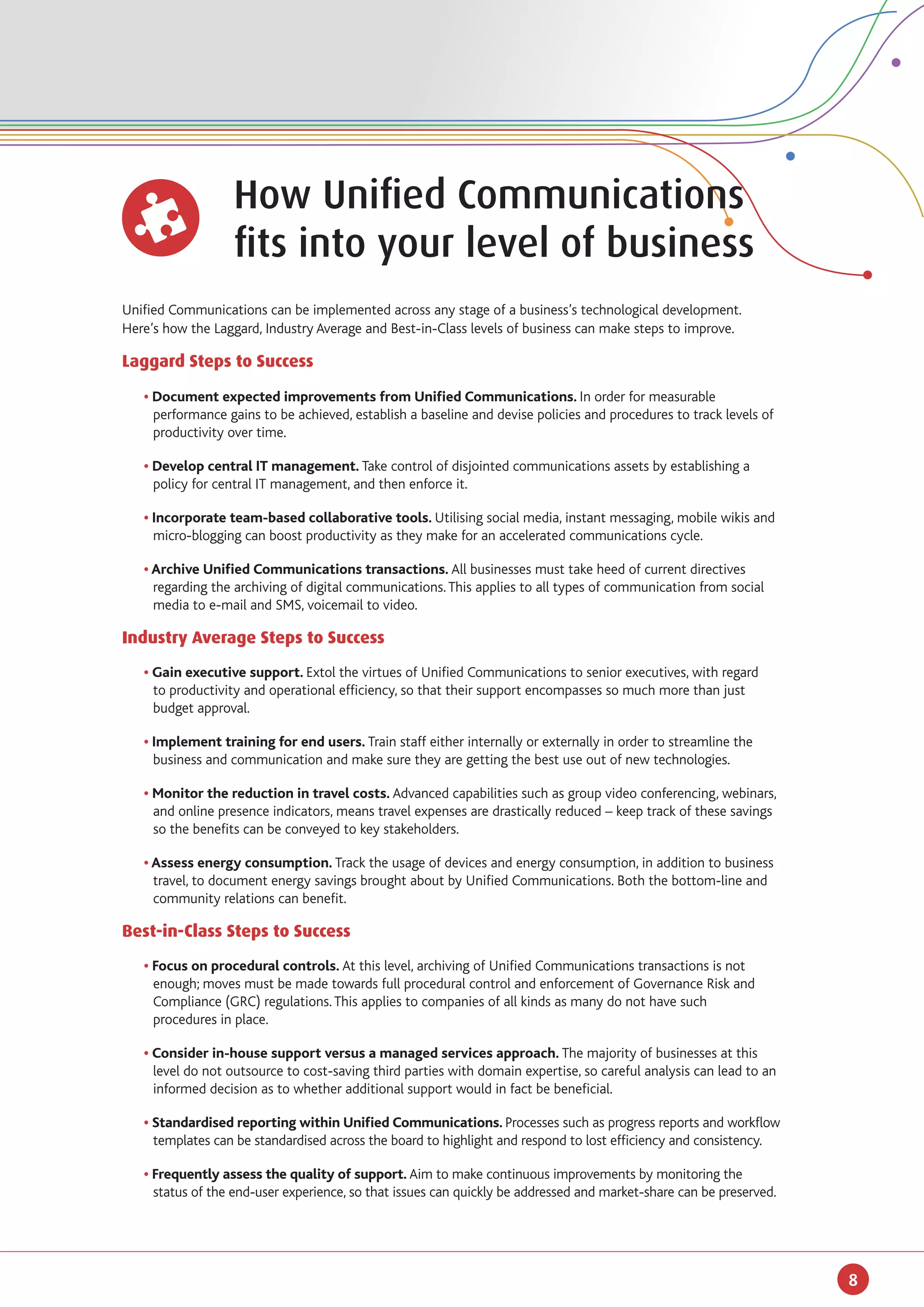 How Unified Communications
		                 fits into your level of business
Unified Communications can be implemented across any stage of a business’s technological development.
Here’s how the Laggard, Industry Average and Best-in-Class levels of business can make steps to improve.

Laggard Steps to Success

	 • Document expected improvements from Unified Communications. In order for measurable 		
		 performance gains to be achieved, establish a baseline and devise policies and procedures to track levels of 	
		 productivity over time.

	 • Develop central IT management. Take control of disjointed communications assets by establishing a 	
		 policy for central IT management, and then enforce it.

	 • Incorporate team-based collaborative tools. Utilising social media, instant messaging, mobile wikis and 	
		 micro-blogging can boost productivity as they make for an accelerated communications cycle.

	 • Archive Unified Communications transactions. All businesses must take heed of current directives 	
		 regarding the archiving of digital communications. This applies to all types of communication from social 	
		 media to e-mail and SMS, voicemail to video.

Industry Average Steps to Success
	 • Gain executive support. Extol the virtues of Unified Communications to senior executives, with regard 	
		 to productivity and operational efficiency, so that their support encompasses so much more than just 	
		 budget approval.

	 • Implement training for end users. Train staff either internally or externally in order to streamline the 	
		 business and communication and make sure they are getting the best use out of new technologies.

	 • Monitor the reduction in travel costs. Advanced capabilities such as group video conferencing, webinars, 	
		 and online presence indicators, means travel expenses are drastically reduced – keep track of these savings 	
		 so the benefits can be conveyed to key stakeholders.

	 • Assess energy consumption. Track the usage of devices and energy consumption, in addition to business 	
		 travel, to document energy savings brought about by Unified Communications. Both the bottom-line and 	
		 community relations can benefit.

Best-in-Class Steps to Success
	 • Focus on procedural controls. At this level, archiving of Unified Communications transactions is not 	
		 enough; moves must be made towards full procedural control and enforcement of Governance Risk and
		 Compliance (GRC) regulations. This applies to companies of all kinds as many do not have such 		
		 procedures in place.

	 • Consider in-house support versus a managed services approach. The majority of businesses at this 	
		 level do not outsource to cost-saving third parties with domain expertise, so careful analysis can lead to an 	
		 informed decision as to whether additional support would in fact be beneficial.

	 • Standardised reporting within Unified Communications. Processes such as progress reports and workflow
		 templates can be standardised across the board to highlight and respond to lost efficiency and consistency.

	 • Frequently assess the quality of support. Aim to make continuous improvements by monitoring the
		 status of the end-user experience, so that issues can quickly be addressed and market-share can be preserved.




                                                                                                                     8
 
