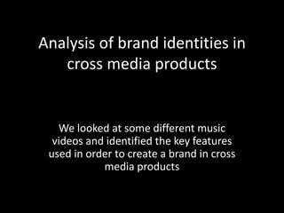 Analysis of brand identities in
cross media products
We looked at some different music
videos and identified the key features
used in order to create a brand in cross
media products
 