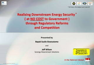 Realising Downstream Energy Security*
( at NO COST to Government )
through Regulatory Reforms
and Competition
1Synergy Downstream Solutions
* Oil Fuels, LPG, Biofuel and Crude Oil
Presentation to
Bapak Arcandra
12th January 2017
In the National Interest
Presented by
Bapak Susilo Siswoutomo
and
Jeff Wilson
Synergy Downstream Solutions
 