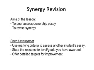 Synergy Revision
Aims of the lesson:
- To peer assess ownership essay
- To revise synergy
Peer Assessment
- Use marking criteria to assess another student’s essay.
- State the reasons for level/grade you have awarded.
- Offer detailed targets for improvement.
 