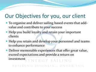 Our Objectives for you, our client
 To organise and deliver sailing based events that add-
value and contribute to your success
 Help you build loyalty and retain your important
clients
 Help you retain and develop your personnel and teams
to enhance performance
 Deliver memorable experiences that offer great value,
exceed expectations and provide a return on
investment
 