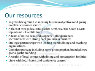 Our resources
 20 years background in meeting business objectives and giving
excellent customer service
 A fleet of over 30 beautiful yachts berthed at the South Coasts
top marina – Hamble Point
 A team of not so beautiful skippers – all experienced
yachtmasters with strong backgrounds in business
 Strategic partnerships with leading teambuilding and coaching
organisations
 Complete package including event photographer, branded crew
gear & yacht branding
 A wealth of local venues with dining and presentation facilities
 Links with local hotels and conference centres
 