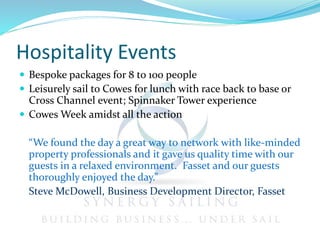 Hospitality Events
 Bespoke packages for 8 to 100 people
 Leisurely sail to Cowes for lunch with race back to base or
Cross Channel event; Spinnaker Tower experience
 Cowes Week amidst all the action
“We found the day a great way to network with like-minded
property professionals and it gave us quality time with our
guests in a relaxed environment. Fasset and our guests
thoroughly enjoyed the day.”
Steve McDowell, Business Development Director, Fasset
 