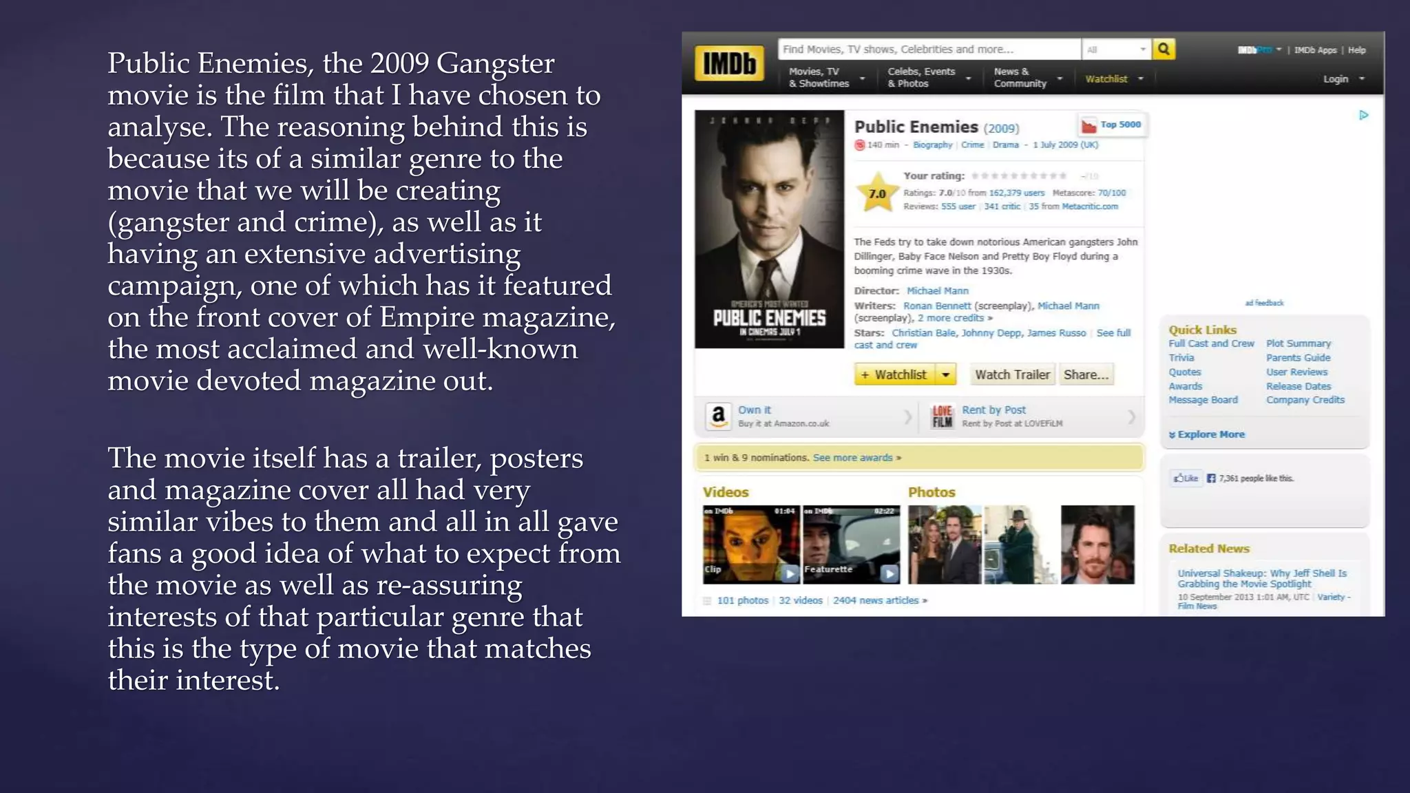 Public Enemies, the 2009 Gangster
movie is the film that I have chosen to
analyse. The reasoning behind this is
because its of a similar genre to the
movie that we will be creating
(gangster and crime), as well as it
having an extensive advertising
campaign, one of which has it featured
on the front cover of Empire magazine,
the most acclaimed and well-known
movie devoted magazine out.
The movie itself has a trailer, posters
and magazine cover all had very
similar vibes to them and all in all gave
fans a good idea of what to expect from
the movie as well as re-assuring
interests of that particular genre that
this is the type of movie that matches
their interest.
 