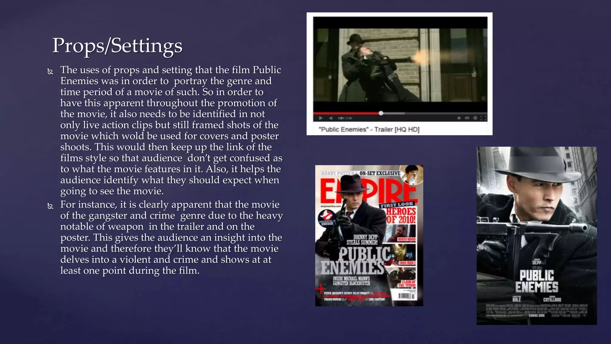  The uses of props and setting that the film Public
Enemies was in order to portray the genre and
time period of a movie of such. So in order to
have this apparent throughout the promotion of
the movie, it also needs to be identified in not
only live action clips but still framed shots of the
movie which wold be used for covers and poster
shoots. This would then keep up the link of the
films style so that audience don’t get confused as
to what the movie features in it. Also, it helps the
audience identify what they should expect when
going to see the movie.
 For instance, it is clearly apparent that the movie
of the gangster and crime genre due to the heavy
notable of weapon in the trailer and on the
poster. This gives the audience an insight into the
movie and therefore they’ll know that the movie
delves into a violent and crime and shows at at
least one point during the film.
Props/Settings
 