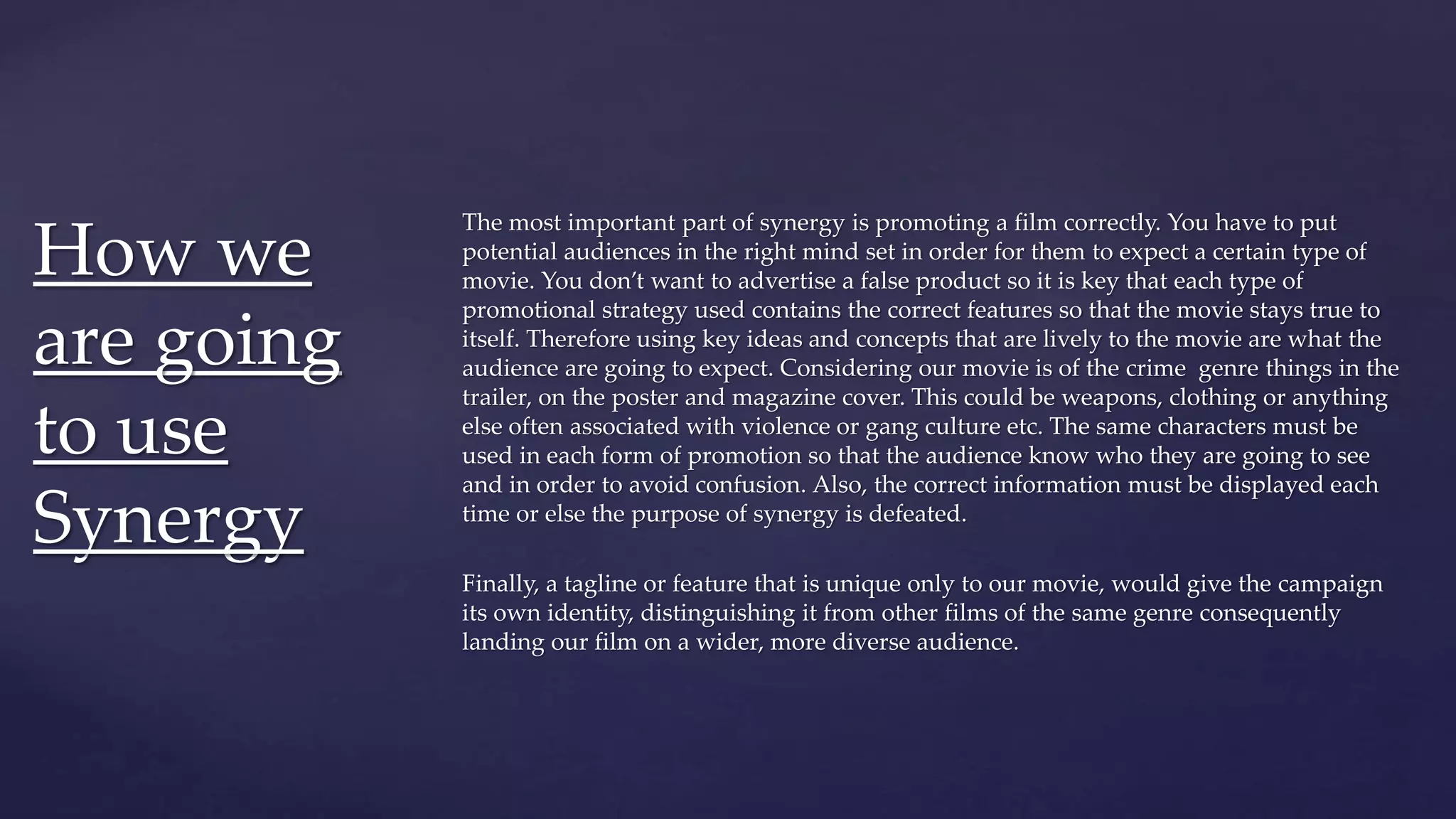 The most important part of synergy is promoting a film correctly. You have to put
potential audiences in the right mind set in order for them to expect a certain type of
movie. You don’t want to advertise a false product so it is key that each type of
promotional strategy used contains the correct features so that the movie stays true to
itself. Therefore using key ideas and concepts that are lively to the movie are what the
audience are going to expect. Considering our movie is of the crime genre things in the
trailer, on the poster and magazine cover. This could be weapons, clothing or anything
else often associated with violence or gang culture etc. The same characters must be
used in each form of promotion so that the audience know who they are going to see
and in order to avoid confusion. Also, the correct information must be displayed each
time or else the purpose of synergy is defeated.
Finally, a tagline or feature that is unique only to our movie, would give the campaign
its own identity, distinguishing it from other films of the same genre consequently
landing our film on a wider, more diverse audience.
How we
are going
to use
Synergy
 