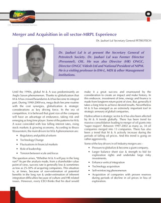 Merger and Acquisition in oil sector-MRPL Experience 
8 
Dr. Jauhari Lal Secretary General PETROTECH 
Dr. Jauhari Lal is at present the Secretary General of 
Petrotech Society. Dr. Jauhari Lal was Former Director 
(Personnel), OIL. He was also Director (HR) ONGC, 
Director ONGC Videsh Ltd and National President of NIPM. 
He is a visiting professor in IIM-L, MDI & other Management 
institutions. 
Until the 1990s, global M & A was predominantly an 
Anglo Saxon phenomenon. Thanks to globalization that 
M & A has crossed boundaries & it has become its integral 
part. During 1990-2000 era, mega deals became routine 
with the cost synergies, globalization & strategic 
considerations as key driving force. In the era of 
competition, it is believed that giant size of the company 
will have an advantage of endurance, taking risk and 
emerging as long time player. Some of the patterns for M & 
A wave coincided with low falling interest rates, rising 
stock markets & growing economy. According to Bruce 
Wasserstein, the main drivers for M & A phenomenon are: 
• Regulatory and political reform 
• Technology Change 
• Fluctuations in financial markets 
• Role of leadership 
• Tension between scale and focus 
The question arises, "Whether M & A will pay in the long 
run?" As per the analysis made, from a shareholder value 
point of view, success rate is generally low & sometimes 
as low as 25-30% of acquiring companies. This situation 
is, at times, because of over-estimation of potential 
benefits in the long run & under-estimation of inherent 
integration difficulties because of culture and HR related 
issues. However, every CEO thinks that his deal would 
make it a great success and enamoured by the 
consideration to create an impact and make history. In 
this endeavor, investment of time, energy and finance is 
made from longterm return point of view. But, generally it 
takes a long time to achieve desired results. Nevertheless 
M & A has emerged as an extremely important tool in 
strategic armoury of global companies. 
Hydrocarbon is strategic sector & it has also been affected 
by M & A trends globally. There has been trend for 
massive consolidation leading to merger of oil giants into 
"super majors". Between 1997-2002 as many as, 34 oil 
companies merged into 13 companies. There has also 
been a trend that M & A actively increase during the 
periods of falling oil prices. And this trend is going on 
rather aggressively. 
Some of the key drivers in oil Industry mergers are: - 
• Pressure to globalize & become a giant company. 
• Larger balance sheet size & strength to bid for 
exploration rights and undertake large risky 
investments. 
• Enhance vertical integration 
• Technology acquisition 
• Self-reinforcing phenomenon 
• Acquisition of companies with proven reserves 
during periods of decline in oil prices in lieu of 
exploration. 
OIL beyond territorial barriers 
 