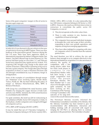 ONGC, HPCL, BPCL & GAIL. It is also noteworthy that 
two 500 fortune companies belong to Oil Sector i.e. IOC 
& BPCL. However, the need was felt from time to time to 
restructure & consolidate the public sector Oil 
Companies, in view of: 
• They do not operate on the entire value chain. 
• There is wide variation in size, business mix, 
capabilities & financial strength. 
• The companies have pursued individual strategies 
to broaden the scale and scope of their activities, 
responding to their own growth aspirations and 
impulses arising from emerging opportunities. 
• They have often indulged in competing with sister 
oil companies which is harmful from the national 
point of view. 
The need therefore was felt to achieve the size and 
balance sheet strength so as to compete effectively in the 
International Market for acquisition. It is also necessary to 
enhance the quality of 
competition, with a few 
strong players rather than 
too many weak players to 
c o m p e t e i n t h e 
International Market. India 
had been facing a very 
tough competition from 
China. The present 
Petroleum Minister, Shri 
Mani Shanker Iyer is very 
clear in his thoughts and for 
quite sometime, he had 
been working on this. 
Constitution of the "Synergy 
in Energy" Committee is the 
outcome of his long term 
vision in the overall interest of the nation. 
The Petroleum Minister recently informed the 
Parliamentary Consultative Committee of his Ministry, that 
the Advisory Committee has been formed to give its 
recommendation after deliberation, interaction and 
holding meetings with all concerned with regard to 
merging the Oil PSU's or allowing them to continue 
operations in the present form. The Committee is headed 
9 
Some of the giant companies' mergers in the oil sector to 
become super-major are: 
BP Amoco 
BP-Amoco Arco 
Chevron Texaco 
Exxon Mobil 
Total Petrofina 
Total Fina Elf Aquitaine 
Philips Conoco 
Nippon Oil Co. Mitsubishi Oil Co. 
In India M & A was dormant in the pre-reform era because 
of restriction in licencing & MRTP regime. There was slow 
build-up in the post-reform period. However during the 
last 3-4 years, there have been aggressive efforts in 
International acquisition by Indian Companies led by Tata 
Motors, Tata Steel, Bharat Forge & many Pharma Cos. The 
process had been going on since then. I.T. and Telecom 
sector have witnessed some significant M & A deals. TCS 
acquiring CMC brought a big change in the stature and 
volume of business. Dabur India is planning in big way to 
become a giant company. The change takes place through 
acquisition of shares or assets or Business Divisions and 
also through consolidation by way of statutory merger & 
amalgamation. 
Some of the examples of consolidation through merger 
are; Hindustan Lever involving Lipton, Brooke Bond, 
Tomco, Ponds etc. RIL has been following the policy of 
merger i.e. Reliance Petrochemicals, RPEL, RPPL & 
Reliance Petroleum. 
AVB Group has consolidated the metal business under 
Hindalco by merging the copper division of Indo Gulf, 
and also now INDAL. Similarly the AVB cement business 
is consolidated under GRASIM. 
For quite sometime, the need was felt for restructuring & 
consolidation of Public Sector Oil Companies in India. In 
the Ist phase, smaller companies were merged with bigger 
oil companies such as; 
CPCL, BRPL & IBP merging with IOCL & BPCL 
It may be noted that out of 9 Navratna Companies, 5 
Navratna Companies belong to Oil Sector namely IOCL, 
OIL beyond territorial barriers 
 