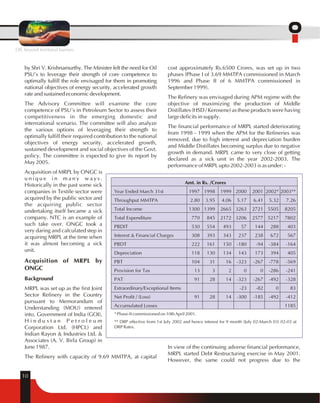 by Shri V. Krishnamurthy. The Minister felt the need for Oil 
PSU's to leverage their strength of core competence to 
optimally fulfill the role envisaged for them in promoting 
national objectives of energy security, accelerated growth 
rate and sustained economic development. 
The Advisory Committee will examine the core 
competence of PSU's in Petroleum Sector to assess their 
competitiveness in the emerging domestic and 
international scenario. The committee will also analyze 
the various options of leveraging their strength to 
optimally fulfill their required contribution to the national 
objectives of energy security, accelerated growth, 
sustained development and social objectives of the Govt. 
policy. The committee is expected to give its report by 
May 2005. 
Acquisition of MRPL by ONGC is 
u n i q u e i n m a n y w a y s . 
Historically in the past some sick 
companies in Textile sector were 
acquired by the public sector and 
the acquiring public sector 
undertaking itself became a sick 
company. NTC is an example of 
such take over. ONGC took a 
very daring and calculated step in 
acquiring MRPL at the time when 
it was almost becoming a sick 
unit. 
Acquisition of MRPL by 
ONGC 
Background 
MRPL was set up as the first Joint 
Sector Refinery in the Country 
pursuant to Memorandum of 
Understanding (MOU) entered 
into, Government of India (GOI), 
H i n d u s t a n P e t r o l e u m 
Corporation Ltd. (HPCL) and 
Indian Rayon & Industries Ltd. & 
Associates (A. V. Birla Group) in 
June 1987. 
The Refinery with capacity of 9.69 MMTPA, at capital 
10 
cost approximately Rs.6500 Crores, was set up in two 
phases (Phase I of 3.69 MMTPA commissioned in March 
1996 and Phase II of 6 MMTPA commissioned in 
September 1999). 
The Refinery was envisaged during APM regime with the 
objective of maximizing the production of Middle 
Distillates (HSD / Kerosene) as these products were having 
large deficits in supply. 
The financial performance of MRPL started deteriorating 
from 1998 - 1999 when the APM for the Refineries was 
removed, due to high interest and depreciation burden 
and Middle Distillates becoming surplus due to negative 
growth in demand. MRPL came to very close of getting 
declared as a sick unit in the year 2002-2003. The 
performance of MRPL upto 2002-2003 is as under: - 
Amt. in Rs. /Crores 
Year Ended March 31st 1997 1998 1999 2000 2001 2002* 2003** 
Throughput MMTPA 2.80 3.95 4.06 5.17 6.41 5.32 7.26 
Total Income 1300 1399 2665 3263 2721 5505 8205 
Total Expenditure 770 845 2172 3206 2577 5217 7802 
PBDIT 530 554 493 57 144 288 403 
Interest & Financial Charges 308 393 343 237 238 672 567 
PBDT 222 161 150 -180 -94 -384 -164 
Depreciation 118 130 134 143 173 394 405 
PBT 104 31 16 -323 -267 -778 -569 
Provision for Tax 13 3 2 0 0 -286 -241 
PAT 91 28 14 -323 -267 -492 -328 
Extraordinary/Exceptional Items -23 -82 0 83 
Net Profit / (Loss) 91 28 14 -300 -185 -492 -412 
Accumulated Losses 1185 
* Phase-II commissioned on 10th April 2001. 
** DRP effective from 1st July 2002 and hence interest for 9 month (July 02-March 03) 02-03 at 
DRP Rates. 
In view of the continuing adverse financial performance, 
MRPL started Debt Restructuring exercise in May 2001. 
However, the same could not progress due to the 
OIL beyond territorial barriers 
 