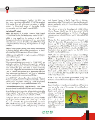 OIL beyond territorial barriers 
13 
Mangalore-Hassan-Bangalore Pipeline (MHBPL) has 
since been commissioned in which ONGC has acquired 
23% equity. This will help more evacuation of MRPL's 
product in hinterland areas of Karnataka hereby 
increasing the economic supply zone of MRPL. 
Marketing of Products 
MRPL was selling all its major products only through 
HPCL till ONGC took the Management control of MRPL. 
MRPL is now supplying the products to all the Oil 
Companies directly in Karnataka and has also started 
inter-state sales also on direct basis to all Oil Marketing 
Companies thereby reducing the dependence on single 
customer. 
MRPL is proposing to take on lease storage and handling 
facilities at various selected locations to start its direct 
sales to all the Oil Companies in different States. 
MRPL is assisting ONGC in implementation of ONGC's 
retail marketing plan. 
Steps taken to improve GRMs 
After acquiring Management control by ONGC, MRPL has 
undertaken various de-bottlenecking activities and also 
carried out the preventive maintenance shutdowns which 
were pending for quite some time to improve capacity 
utilization. The planned maintenance shutdown of phase - 
I unit of 3 MMTPA was taken up in September / October 
2004 after more than four and a half years of operations 
and was completed in record period of 21 days. 
Several ENCON schemes have been initiated. Advance 
Process Control schemes have been initiated for refinery 
optimization. Project for setting up facility to produce 
Euro III / IV compliant MS are under implementation. 
Facilities for extracting high value product viz., Mix Xylene 
at a cost of approximately Rs.95 Crores are being set up. 
Several other projects involving substantial investment for 
producing Lab, Para Xylene and setting up of Petro FCC 
are being studied to further improve GRMs of MRPL. 
Mangalore Refinery and Petrochemicals Limited (MRPL), 
reports gross turnover of Rs. 5446 Crores (up 63 % from 
Rs. 3337 Crores) for the quarter ended 31st December 
2004. The Company earned a net profit of Rs.288 Crores 
(Rs.40 Crores) for the quarter, after providing for interest 
and finance charges of Rs.56 Crores (Rs.101 Crores), 
depreciation of Rs.95 Crores (Rs.95 Crores) and deferred / 
current tax liability of Rs.185 Crores (deferred tax liability 
Rs.22 Crores). 
The refinery achieved a throughput of 3.023 Million 
Metric Tonnes (MMT) (up 13 % from 2.667 MMT) 
achieving capacity utilization of 125 % (110%). Export 
sales amounted to Rs.2017 Crore (up 13 % from Rs.1783 
Crores). 
During the three quarters of the current financial year 
(April 04 - December 04), gross turnover was Rs.14,723 
Crores (up 71 % from Rs.8623 Crores) and refinery 
throughput was 8.706 MMT (up 21 % from 7.183 MMT). 
Net profit after tax is Rs.569 Crores (net loss Rs.92 Crores). 
Realisation from product exports was Rs.4375 Crore 
(up 33 % from Rs.3281 Crores). 
MRPL is the first refinery in India to produce Euro-III High 
Speed Diesel (HSD). The first consignment of Euro-III 
HSD was despatched on December 31, 2004 through 
Mangalore-Hassan-Bangalore Pipeline (MHBPL) for sale 
in Bangalore. From the existing specifications of 2500 
parts per million (ppm) by weight of sulphur in HSD, the 
sulphur level has been brought down to 350 ppm by 
weight in Euro-III, and 500 ppm by weight in BS-II Diesel. 
From April 1, 2005, while 11 major cities are to switch 
over to Euro-III HSD, BS-II standard is to be implemented 
in the rest of the country. 
Govt. of India has decided to permit MRPL along with 
Reliance to market Kerosene and Diesel in the market. 
Conclusions 
From the above, it can be concluded that MRPL which 
was just on the verge of becoming a sick unit has been 
converted into a 
healthy unit with the 
strong backing of 
ONGC and it is 
expected to wipe out 
t h e e n t i r e 
accumulated losses of 
Rs.1185 Crores by the 
end of the current year 
(2004-05). 
 