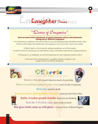 OIL beyond territorial barriers 
Laughter Times 
14 
Laughter Times 
Quotes of Companies 
Here are some of the submissions of actual comments, notices, and statements 
coming out of different companies: 
• As of tomorrow, employees will only be able to access the building using individual security cards. 
Pictures will be taken next Wednesday and employees will receive their cards in two weeks. 
• What I need is a list of specific unknown problems, we will encounter. 
• E-mail is not to be used to pass on information or data. It should be used only for company business. 
• This project is so important, we can't let things that are more important interfere with it. 
• We know that communication is a problem, but the company is not 
going to discuss it with the employees. 
one liners 
Work is fine if it doesn't take too much of your time. 
you're in the wrong lane. 
When everything comes in your way! 
taxed to death. 
some just don't have film. 
what you are thinking. 
leave work at noon! 
Cunino's Law of Burnt Fingers. 
Born free 
Everyone has a photographic memory, 
Smile, it makes people wonder 
Beat the 5 O'clock rush, 
Hot glass looks same as cold glass. - 
 