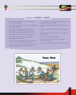 15 
Murphy's work laws 
– Don't be irreplaceable, if you can't be replaced, 
you can't be promoted. 
– You can go anywhere you want if you look serious 
and carry a clipboard. 
– Never ask two questions in a business letter. 
The reply will discuss the one you are least 
interested in, and say nothing about the other. 
– Everything can be filed under "miscellaneous." 
– Never delay the ending of a meeting or the 
beginning of a cocktail hour. 
– Anyone can do any amount of work provided it 
isn't the work he is supposed to be doing. 
– If you are good, you will be assigned all the work. 
If you are really good, you will get out of it. 
– You are always doing something marginal when 
the boss drops by your desk. 
– People are always available for work in the past 
tense. 
– If it wasn't for the last minute, nothing would get 
done. 
– When you don't know what to do, walk fast and 
look worried. 
– No one gets sick on Wednesdays. 
– All vacations and holidays create problems, 
except for one's own. 
– Success is just a matter of luck, just ask any failure. 
Team Work 
OIL beyond territorial barriers 
 
