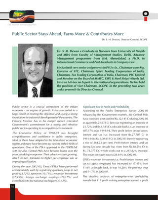 Public Sector Stays Ahead, Earns More & Contributes More 
Public sector is a crucial component of the Indian 
economy - an engine of growth. It has succeeded to a 
large extent in meeting the objective and laying a strong 
foundation for industrial development of the country. The 
Finance Minister has in his budget speech reiterated 
Government's commitment for a strong and effective 
public sector operating in a competitive environment. 
The Economic Policy of 1990-91 has brought 
competitiveness and confidence in public enterprises. 
Most of them have adapted to the liberalized economic 
regime and many have become top rankers in their fields of 
operations. One of the PSUs appeared in the FORTUNE 
500 List also. Central PSEs have become leaner over the 
years, shedding manpower. Their sales have been growing, 
which in turn, translates to higher per employee sale or 
improving utilization. 
During the year 2002-03, Central PSUs have performed 
commendably well by registering quantum jump in net 
profit (23.72%), turnover (13.71%), return on investment 
(17.45%), foreign exchange earnings (29.17%) and 
contribution to the national exchequer (30.32%). 
Significant Rise in Profit and Profitability 
According to the Public Enterprises Survey 2002-03 
released by the Government recently, the Central PSEs 
have recorded a net profit of Rs.32,141 Cr during 2002-03 
as against Rs.25,978 Cr last year registering an increase of 
23.72% and Rs.4,545 Cr a decade back i.e. an increase of 
607.17% over 1993-94. Their profit before depreciation, 
interest and tax has increased from Rs.27,707 Cr in 
1993-94 to Rs.1,00,918 Cr in 2002-03 thereby registering 
a rise of 264.23 per cent. Profit before interest and tax 
during last one decade has risen from Rs.18,556 Cr to 
Rs. 73,077 Cr, which works out to a 293.82% increase. 
The return on equity rose to 28.64% in 2002-03. 
CPSEs return on investment i.e. Profit before interest and 
tax to capital employed has increased to 17.45% from 
11.6% a decade back. It was 16.20% the previous year 
and 14.7% in 2000-01. 
The detailed analysis of enterprise-wise profitability 
reveals that 118 profit making enterprises earned a profit 
16 
Dr. S. M. Dewan, Director General, SCOPE 
Dr. S. M. Dewan a Graduate in Honours from University of Punjab 
and MBA from Faculty of Management Studies, Delhi. Advance 
Management programme from IIM, Ahmedabad, a Ph.D. in 
International Commerce and Post-Graduate in Company Law. 
He has held very senior assignments in PSUs viz., Chairman-cum-Mg. 
Director of STC, Chairman, Spice Trading Corporation of India, 
Chairman, Tea Trading Corporation of India, Chairman, PEC Limited 
and Member on the Board of MMTC, ESPL & Steel Strips Wheels Ltd. 
He is an Adviser on Export to international organizations. He has held 
the position of Vice-Chairman, SCOPE, in the preceding two years 
and is presently its Director General. 
OIL beyond territorial barriers 
 