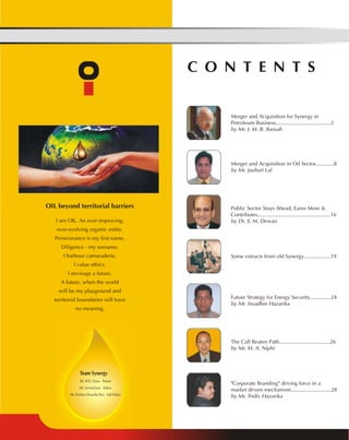 OIL beyond territorial barriers 
I am OIL. An ever-improving, 
ever-evolving organic entity. 
Perseverance is my first name, 
Diligence - my surname. 
I harbour camaraderie. 
I value ethics. 
I envisage a future. 
A future, when the world 
will be my playground and 
territorial boundaries will have 
no meaning. 
C O N T E N T S 
Merger and Acquisition for Synergy in 
Petroleum Business.....................................2 
by Mr. J. M. B. Baruah 
Team Synergy 
Mr. R.K. Dutta - Patron 
Mr. Arvind Jaini - Editor 
Ms. Krishna Hazarika Rao - Sub Editor 
Merger and Acquisition in Oil Sector............8 
by Mr. Jauhari Lal 
Public Sector Stays Ahead, Earns More & 
Contributes.................................................16 
by Dr. S. M. Dewan 
Some extracts from old Synergy..................19 
Future Strategy for Energy Security..............24 
by Mr. Swadhin Hazarika 
The Calf Beaten Path..................................26 
by Mr. M. A. Niphi 
"Corporate Branding" driving force in a 
market driven mechanism...........................28 
by Mr. Tridiv Hazarika 
 