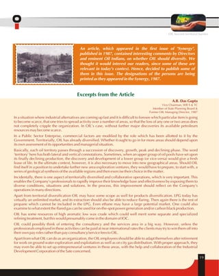 OIL beyond territorial barriers 
19 
An article, which appeared in the first issue of "Synergy", 
published in 1987, contained interesting comments by Directors 
and eminent Oil Indians, on whether OIL should diversify. We 
thought it would interest our readers, since some of these are 
relevant in today's context. Hence, decided to publish some of 
them in this issue. The designations of the persons are being 
printed as they appeared in the Synergy, 1987. 
Excerpts from the Article 
A.B. Das Gupta 
Vice Chairman, WB S & TC 
Member of State Planning Board & 
Former OIL Managing Director, 1987 
In a situation where industrial alternatives are coming up fast and it is difficult to foresee which particular item is going 
to become scarce, that one tries to spread activity over a number of areas, so that the loss of any one or two areas does 
not completely cripple the organization. In OIL's case, without further major discoveries its available petroleum 
resources may become scarce. 
In a Public Sector Enterprise, commercial factors are modified by the role which has been allotted to it by the 
Government. Territorially, OIL has already diversified. Whether it ought to go in for more areas should depend upon 
its own assessment of its opportunities and managerial situation. 
Basically, each oil territory passes through a succession of discovery, growth, peak and declining phase. The word 
'territory' here has both lateral and vertical connotations. Sometimes, when an upper group of oil pools have set upon 
its finally declining production, the discovery and development of a lower group (or vice-versa) would give a fresh 
lease of life. In the ultimate context, however, it is also necessary to move into new geographical areas. Should OIL 
find itself in a position to undertake further new area exploration ventures, they would have to prepare, to start with, a 
series of geological synthesis of the available regions and then exercise their choice in the matter. 
Incidentally, there is one aspect of territorially diversified and collaborative operations, which is very important. This 
enables the Company's professionals to rapidly improve their knowledge base and effectiveness by exposing them to 
diverse conditions, situations and solutions. In the process, this improvement should reflect on the Company's 
operations in many directions. 
Apart from territorial diversification OIL may have some scope as well for products diversification. LPG today has 
virtually an unlimited market, and its extraction should also be able to reduce flaring. Then again there is the rest of 
propane which cannot be included in the LPG. Even ethane may have a large potential market. One could also 
examine to what extent the flared gas can be used for on-the-spot power generation and/or carbon black production. 
OIL has some resources of high aromatic low wax crude which could well merit some separate and specialized 
refining treatment, but this would presumably come in the domain of IOC. 
OIL could possibly think of entering the consultancy and the services area in a big way. However, unless the 
professionals employed in these activities can be paid at near international rates the clients may try to win them off into 
their own pay roles rather than pay consultancy/service fees to OIL. 
Apart from what OIL can do as an organization, the OIL employees should be able to adapt themselves after retirement 
for work on ground water exploration and exploitation as well as on city gas distribution. With proper approach, they 
may even be able to set up entrepreneurial ventures in these areas, with the help and collaboration of the Industrial 
Development Corporation of the Sate concerned. 
 
