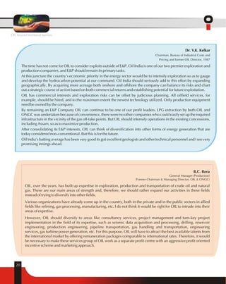 OIL beyond territorial barriers 
20 
Dr. V.K. Kelkar 
Chairman, Bureau of Industrial Costs and 
Pricing and former OIL Director, 1987 
The time has not come for OIL to consider exploits outside of E&P. Oil India is one of our two premier exploration and 
production companies, and E&P should remain its primary tasks. 
At this juncture the country's economic priority in the energy sector would be to intensify exploration so as to gauge 
and develop the hydrocarbon potential at our command. Oil India should seriously add to this effort by expanding 
geographically. By acquiring more acreage both onshore and offshore the company can balance its risks and chart 
out a strategic course of action based on both commercial returns and establishing potential for future exploitation. 
OIL has commercial interests and exploration risks can be offset by judicious planning. All oilfield services, for 
example, should be hired, and to the maximum extent the newest technology utilized. Only production equipment 
need be owned by the company. 
By remaining an E&P Company OIL can continue to be one of our profit leaders. LPG extraction by both OIL and 
ONGC was undertaken because of convenience, there were no other companies who could easily set up the required 
infrastructure in the vicinity of the gas off-take points. But OIL should intensify operations in the existing concessions, 
including Assam, so as to maximize production. 
After consolidating its E&P interests, OIL can think of diversification into other forms of energy generation that are 
today considered non-conventional. But this is for the future. 
Oil India's batting average has been very good its got excellent geologists and other technical personnel and I see very 
promising innings ahead. 
B.C. Bora 
General Manager (Production) 
(Former Chairman & Managing Director, OIL & ONGC) 
OIL, over the years, has built up expertise in exploration, production and transportation of crude oil and natural 
gas. These are our main areas of strength and, therefore, we should rather expand our activities in these fields 
instead of trying to diversify into other fields. 
Various organizations have already come up in the country, both in the private and in the public sectors in allied 
fields like refining, gas processing, manufacturing, etc. I do not think it would be right for OIL to intrude into their 
areas of expertise. 
However, OIL should diversify to areas like consultancy services, project management and turn-key project 
implementation in the field of its expertise, such as seismic data acquisition and processing, drilling, reservoir 
engineering, production engineering, pipeline transportation, gas handling and transportation, engineering 
services, gas turbine power generation, etc. For this purpose, OIL will have to attract the best available talents from 
the international market by offering remuneration packages comparable to international rates. Therefore, it would 
be necessary to make these services group of OIL work as a separate profit centre with an aggressive profit oriented 
incentive scheme and marketing approach. 
 