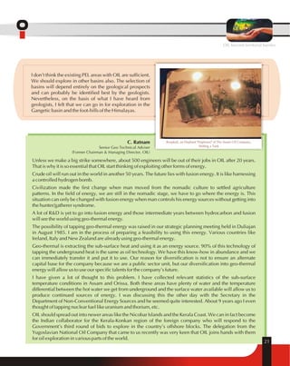 OIL beyond territorial barriers 
C. Ratnam 
Senior Geo Technical Adviser 
(Former Chairman & Managing Director, OIL) 
Roopkali, an Elephant "Employee" of The Assam Oil Company, 
Shifting a Tank 
Unless we make a big strike somewhere, about 500 engineers will be out of their jobs in OIL after 20 years. 
That is why it is so essential that OIL start thinking of exploiting other forms of energy. 
Crude oil will run out in the world in another 50 years. The future lies with fusion energy. It is like harnessing 
a controlled hydrogen bomb. 
Civilization made the first change when man moved from the nomadic culture to settled agriculture 
patterns. In the field of energy, we are still in the nomadic stage, we have to go where the energy is. This 
situation can only be changed with fusion energy when man controls his energy sources without getting into 
the hunter/gatherer syndrome. 
A lot of R&D is yet to go into fusion energy and those intermediate years between hydrocarbon and fusion 
will see the world using geo-thermal energy. 
The possibility of tapping geo-thermal energy was raised in our strategic planning meeting held in Duliajan 
in August 1985. I am in the process of preparing a feasibility to using this energy. Various countries like 
Ireland, Italy and New Zealand are already using geo-thermal energy. 
Geo-thermal is extracting the sub-surface heat and using it as an energy source. 90% of this technology of 
tapping the underground heat is the same as oil technology. We have this know-how in abundance and we 
can immediately transfer it and put it to use. Our reason for diversification is not to ensure an alternate 
capital base for the company because we are a public sector unit, but our diversification into geo-thermal 
energy will allow us to use our specific talents for the company's future. 
I have given a lot of thought to this problem. I have collected relevant statistics of the sub-surface 
temperature conditions in Assam and Orissa. Both these areas have plenty of water and the temperature 
differential between the hot water we get from underground and the surface water available will allow us to 
produce continued sources of energy. I was discussing this the other day with the Secretary in the 
Department of Non-Conventional Energy Sources and he seemed quite interested. About 9 years ago I even 
thought of tapping nuclear fuel like uranium and thorium, etc. 
OIL should spread out into newer areas like the Nicobar Islands and the Kerala Coast. We can in fact become 
the Indian collaborator for the Kerala-Konkan region of the foreign company who will respond to the 
Government's third round of bids to explore in the country's offshore blocks. The delegation from the 
Yugoslavian National Oil Company that came to us recently was very keen that OIL joins hands with them 
for oil exploration in various parts of the world. 
21 
I don't think the existing PEL areas with OIL are sufficient. 
We should explore in other basins also. The selection of 
basins will depend entirely on the geological prospects 
and can probably be identified best by the geologists. 
Nevertheless, on the basis of what I have heard from 
geologists, I felt that we can go in for exploration in the 
Gangetic basin and the foot-hills of the Himalayas. 
 