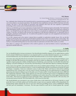 OIL beyond territorial barriers 
B.B. Sharma 
Dy. General Manager (Workover, Commissioning & Stimulation) 
(Former Chairman & Managing Director, OIL) 
No, I definitely don't think that OIL should diversify to manufacturing products. With the available resources, we 
can in fact enhance our present operations. We should do more exploration and more EOR to find more oil in the 
country. We have a very fine group of executives and workmen who have the rare expertise of petroleum 
technology in this country and we should utilize them to the fullest. 
I feel we can definitely go for major exploration activities both in the North East region and outside. The North bank 
of the Brahmputra needs to be explored. We have PELs in 3 basins outside this region and aside from working on 
these 3, we should also go out to get newer areas so that we can spread our exploration activities throughout the 
country. To do this, we need to only increase our manpower in the decision making level, i.e. personnel such as 
geologists, petroleum technologists, etc. It would not be prudent to acquire our own equipment and instead we 
should opt for hired services. 
It is in OIL's interest and in the nation's interest that we gamble in exploration outside Assam. We can do this 
without sacrificing the Assam and Arunachal Pradesh operations from where our main revenue comes today. The 
people of Assam need to be explained the national perspective of why we are going outside Assam so that they do 
not have a misunderstanding about our necessity to take on exploratory activities in the country as a whole. 
Since there is a slump in oil exploration in the world in general, we need not think in terms of spreading our 
operations outside India now. 
22 
S. Chaliha 
Director (Exploration & Development) 
(Former Chairman & Managing Director, OIL) 
Yes, we should diversify to increase our turnover. Our diversification should be related to oil, be capital intensive and be 
hi-tech oriented. Skilled human materials are very important and if we can attract talented manpower, we can achieve a 
lot and simultaneously carry out exploration and other diversified activities so as to ensure corporate viability. 
I have been advocating diversification for more than 16 years now ever since I was the Chief Geologist in Duliajan. I even 
thought of wild ideas like buying up of tea gardens when the tea market was depressed. The famous example of ITC, a 
cigarette company going into a totally unrelated business of hoteliering, came much later. Even the BOC diversified into 
shipping, cycle parts marketing, etc. because they claim that doing so is still within their objective of dealing with people. 
In fact, many years ago BOC came and surveyed the area to set up a fertilizer plant in Duliajan. Of course, they were not 
given the licence by the Government. It took us 12 years of sustained effort with the Government to set up the LPG plant 
in Duliajan. I remember, I had even conducted a survey in places like Titabor and Moran to find out the marketing 
requirement for LPG. In those days I was very much in favour of producing our own petrochemicals or setting up gas 
processing units instead of selling our gas for the paltry sum of 25 paise and Rs.1.20 per thousand cubic feet to ASEB and 
HFC respectively at that time. Today various agencies can come up to use the free gas we have in Tenghakhat for setting 
up such industries. I do not envisage problems in marketing as our country always has a short supply of petrochemicals. 
Look at IPCL. Their turnover is going up by leaps and bounds. With a capital input of less than Rs. 300 crores they will 
increase their turnover from Rs. 500 crores today to Rs. 2,500 crores five years later. 
OIL should definitely not concentrate in one corner of India alone. In the North East we will remain a big fish in a small 
pond. But I have an all India outlook and I feel that unless we grow fast our corporate viability will be jeopardized. We 
should quickly explore intensely the areas we now have with more pre-drilling surveys, reserve establishment, drilling 
and then pull out immediately, if necessary. The time span should be small and we should operate like a private 
 