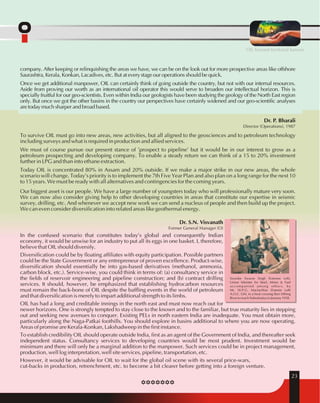 OIL beyond territorial barriers 
company. After keeping or relinquishing the areas we have, we can be on the look out for more prospective areas like offshore 
Saurashtra, Kerala, Konkan, Lacadives, etc. But at every stage our operations should be quick. 
Once we get additional manpower, OIL can certainly think of going outside the country, but not with our internal resources. 
Aside from proving our worth as an international oil operator this would serve to broaden our intellectual horizon. This is 
specially fruitful for our geo-scientists. Even within India our geologists have been studying the geology of the North East region 
only. But once we got the other basins in the country our perspectives have certainly widened and our geo-scientific analyses 
are today much sharper and broad based. 
Dr. P. Bharali 
Director (Operations), 1987 
To survive OIL must go into new areas, new activities, but all aligned to the geosciences and to petroleum technology 
including surveys and what is required in production and allied services. 
We must of course pursue our present stance of 'prospect to pipeline' but it would be in our interest to grow as a 
petroleum prospecting and developing company. To enable a steady return we can think of a 15 to 20% investment 
further in LPG and than into ethane extraction. 
Today OIL is concentrated 80% in Assam and 20% outside. If we make a major strike in our new areas, the whole 
scenario will change. Today's priority is to implement the 7th Five Year Plan and also plan on a long range for the next 10 
to 15 years. We must be ready with all alternatives and contingencies for the coming years. 
Our biggest asset is our people. We have a large number of youngsters today who will professionally mature very soon. 
We can now also consider giving help to other developing countries in areas that constitute our expertise in seismic 
survey, drilling, etc. And whenever we accept new work we can send a nucleus of people and then build up the project. 
We can even consider diversification into related areas like geothermal energy. 
Dr. S.N. Visvanath 
Former General Manager (O) 
In the confused scenario that constitutes today's global and consequently Indian 
economy, it would be unwise for an industry to put all its eggs in one basket. I, therefore, 
believe that OIL should diversify. 
Diversification could be by floating affiliates with equity participation. Possible partners 
could be the State Government or any entrepreneur of proven excellence. Product-wise, 
diversification should essentially be into gas-based derivatives (methanol, ammonia, 
carbon block, etc.). Service-wise, you could think in terms of: (a) consultancy service in 
the fields of reservoir engineering and pipeline construction; and (b) contract drilling 
services. It should, however, be emphasized that establishing hydrocarbon resources 
must remain the back-bone of OIL despite the baffling events in the world of petroleum 
and that diversification is merely to impart additional strength to its limbs. 
OIL has had a long and creditable innings in the north east and must now reach out for 
newer horizons. One is strongly tempted to stay close to the known and to the familiar, but true maturity lies in stepping 
out and seeking new avenues to conquer. Existing PELs in north eastern India are inadequate. You must obtain more, 
particularly along the Naga-Patkai foothills. You should explore in basins additional to where you are now operating. 
Areas of promise are Kerala-Konkan, Lakshadweep in the first instance. 
To establish credibility OIL should operate outside India, first as an agent of the Government of India, and thereafter seek 
independent status. Consultancy services to developing countries would be most prudent. Investment would be 
minimum and there will only be a marginal addition to the manpower. Such services could be in project management, 
production, well log interpretation, well site services, pipeline, transportation, etc. 
However, it would be advisable for OIL to wait for the global oil scene with its several price-wars, 
cut-backs in production, retrenchment, etc. to become a bit clearer before getting into a foreign venture. 
23 
Swardar Swaran Singh (Extreme Left), 
Union Minister for Steel, Mines & Fuel 
accompanied among others, by 
Mr. W.P.G. Maclachlan (Exteme Left) 
A.O.C. GM, in a boat crossing Buri Dihing 
River to reach Nahorkatiya in January 1958. 
 