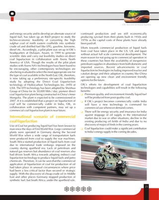 OIL beyond territorial barriers 
continued production and are still economically 
producing syn-fuel from their plants built in 1950s and 
1970s as the capital costs of these plants have already 
been paid off. 
Efforts towards commercial production of liquid fuels 
from coal have taken place in the US, UK and Japan 
without actual full scale commercial development. The 
main reason for not going up to commercial operation in 
these countries has been the availability of inexpensive 
petroleum supplies in abundance from both domestic and 
imported sources. Recent advancements in coal 
liquefaction technologies including improved reactor and 
catalyst design and their adoption in country like China 
are opening up new clean and environment friendly 
options for the future. 
OIL's efforts for development of coal liquefaction 
technologies and capabilities will result in the following 
benefits: 
Premium quality and environment friendly liquid fuel 
will be produced from poor quality coal. 
If OIL's project becomes commercially viable India 
will have a new technology in command for 
commercial use whenever demand comes. 
There will be energy security and insurance for India 
against stoppage of oil supply in the international 
market due to war or other situations, decline in the 
existing producing oil fields of India and due to no 
discovery of major oil finds in the coming years. 
Coal liquefaction could make a significant contribution 
to India's energy supply in the coming decades. 
q 
q 
q 
q 
25 
and energy security and to develop an alternate source of 
liquid fuel, has taken up an R&D project to study the 
techno-economic feasibility of converting the high 
sulphur coal of north eastern coalfields into synthetic 
crude oil and distilled fuel like LPG, gasoline, kerosene, 
diesel etc. Accordingly, a pilot plant was set up in OIL's 
headquarters at Duliajan, Assam, in 1999 to generate 
scientific data and carry out feasibility studies on direct 
coal liquefaction in collaboration with Axens North 
America of USA. Though the results of the pilot plant 
studies with Axens NA's technologies have been found to 
be encouraging, other contemporary technologies are 
also being evaluated to select the most appropriate one for 
the type of coal available in the North East. OIL, therefore, 
is now taking up a preliminary site-specific feasibility 
study by adopting the Direct Coal Liquefaction 
technology of Hydrocarbon Technologies Inc. (HTI) of 
USA. The HTI technology has been adopted by Shenhua 
Group of China for its 50,000 bbls / day, pioneer direct 
coal liquefaction plant being constructed in China's Inner 
Mongolia. The plant is expected to be commissioned in 
2007. If it is established that a project on liquefaction of 
coal will be commercially viable in India, OIL, in 
collaboration with competent partners, may set up a 
commercial coal liquefaction plant in near future. 
International scenario of commercial 
coal liquefaction 
Use of Coal for producing liquid fuel has been known to 
man since the days of First World War. Large commercial 
plants were operated in Germany during the Second 
World War when a wide range of transportation fuels 
were produced from coal to supply the war machines. 
South Africa started production of liquid fuels from coal 
due to international trade embargo imposed on the 
country during apartheid era. Lack of petroleum and 
natural gas reserves but abundance of coal reserves also 
had driven South Africa towards adopting indirect coal 
liquefaction technology to produce liquid fuels and petro 
chemicals. Therefore, it can be seen that the commercial 
application of liquefaction of coal for production of oil 
had taken place in unusual circumstances where price 
had been a less critical factor than secured or strategic 
supply. With the discovery of cheap crude oil in Middle 
East and other places Germany stopped production of 
synthetic fuel, but South Africa, under the apartheid rule, 
 