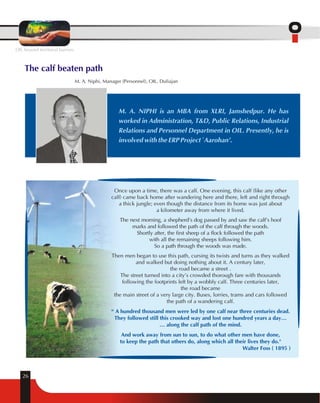OIL beyond territorial barriers 
The calf beaten path 
M. A. Niphi, Manager (Personnel), OIL, Duliajan 
26 
M. A. NIPHI is an MBA from XLRI, Jamshedpur. He has 
worked in Administration, T&D, Public Relations, Industrial 
Relations and Personnel Department in OIL. Presently, he is 
involved with the ERP Project `Aarohan'. 
Once upon a time, there was a calf. One evening, this calf (like any other 
calf) came back home after wandering here and there, left and right through 
a thick jungle; even though the distance from its home was just about 
a kilometer away from where it lived. 
The next morning, a shepherd's dog passed by and saw the calf's hoof 
marks and followed the path of the calf through the woods. 
Shortly after, the first sheep of a flock followed the path 
with all the remaining sheeps following him. 
So a path through the woods was made. 
Then men began to use this path, cursing its twists and turns as they walked 
and walked but doing nothing about it. A century later, 
the road became a street . 
The street turned into a city's crowded thorough fare with thousands 
following the footprints left by a wobbly calf. Three centuries later, 
the road became 
the main street of a very large city. Buses, lorries, trams and cars followed 
the path of a wandering calf. 
“ A hundred thousand men were led by one calf near three centuries dead. 
They followed still this crooked way and lost one hundred years a day… 
… along the calf path of the mind. 
And work away from sun to sun, to do what other men have done, 
to keep the path that others do, along which all their lives they do." 
Walter Foss ( 1895 ) 
 